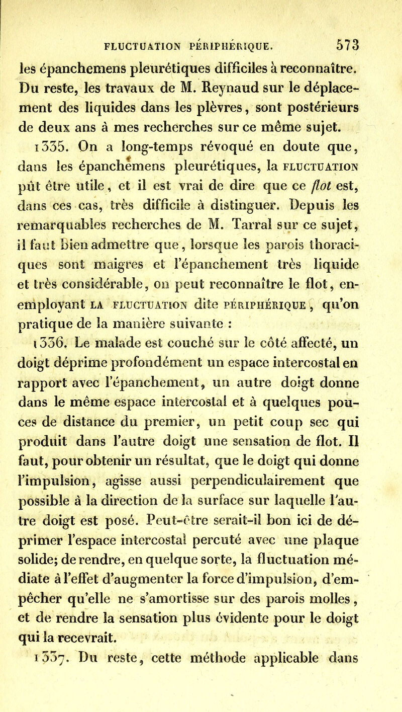 les épanchemens pleurétiques difficiles à reconnaître. Du reste, les travaux de M. Reynaud sur le déplace- ment des liquides dans les plèvres, sont postérieurs de deux ans à mes recherches sur ce même sujet. ï335. On a long-temps révoqué en doute que, dans les épanchemens pleurétiques, la fluctuation pût être utile, et il est vrai de dire que ce flot est, dans ces cas, très difficile à distinguer. Depuis les remarquables recherches de M. Tarral sur ce sujet, il faiit bien admettre que, lorsque les parois thoraci- ques sont maigres et Fépanchement très liquide et très considérable, 00 peut reconnaître le flot, en- employant la fluctuation dite périphérique , qu'on pratique de la manière suivante : 1336. Le malade est couché sur le côté aflfecté, un doigt déprime profondément un espace intercostal en rapport avec l'épanchement^ un autre doigt donne dans le même espace intercostal et à quelques pou- ces de distance du premier, un petit coup sec qui produit dans l'autre doigt une sensation de flot. Il faut, pour obtenir un résultat, que le doigt qui donne l'impulsion, agisse aussi perpendiculairement que possible à la direction de la surface sur laquelle lau- tre doigt est posé. Peut-être serait-il bon ici de dé- primer l'espace intercostal percuté avec une plaque solide; de rendre, en quelque sorte, la fluctuation mé- diate à l'effet d'augmenter la force d'impulsion, d'em- pêcher qu'elle ne s'amortisse sur des parois molles, et de rendre la sensation plus évidente pour le doigt qui la recevrait. 1537. Du reste, cette méthode applicable dans