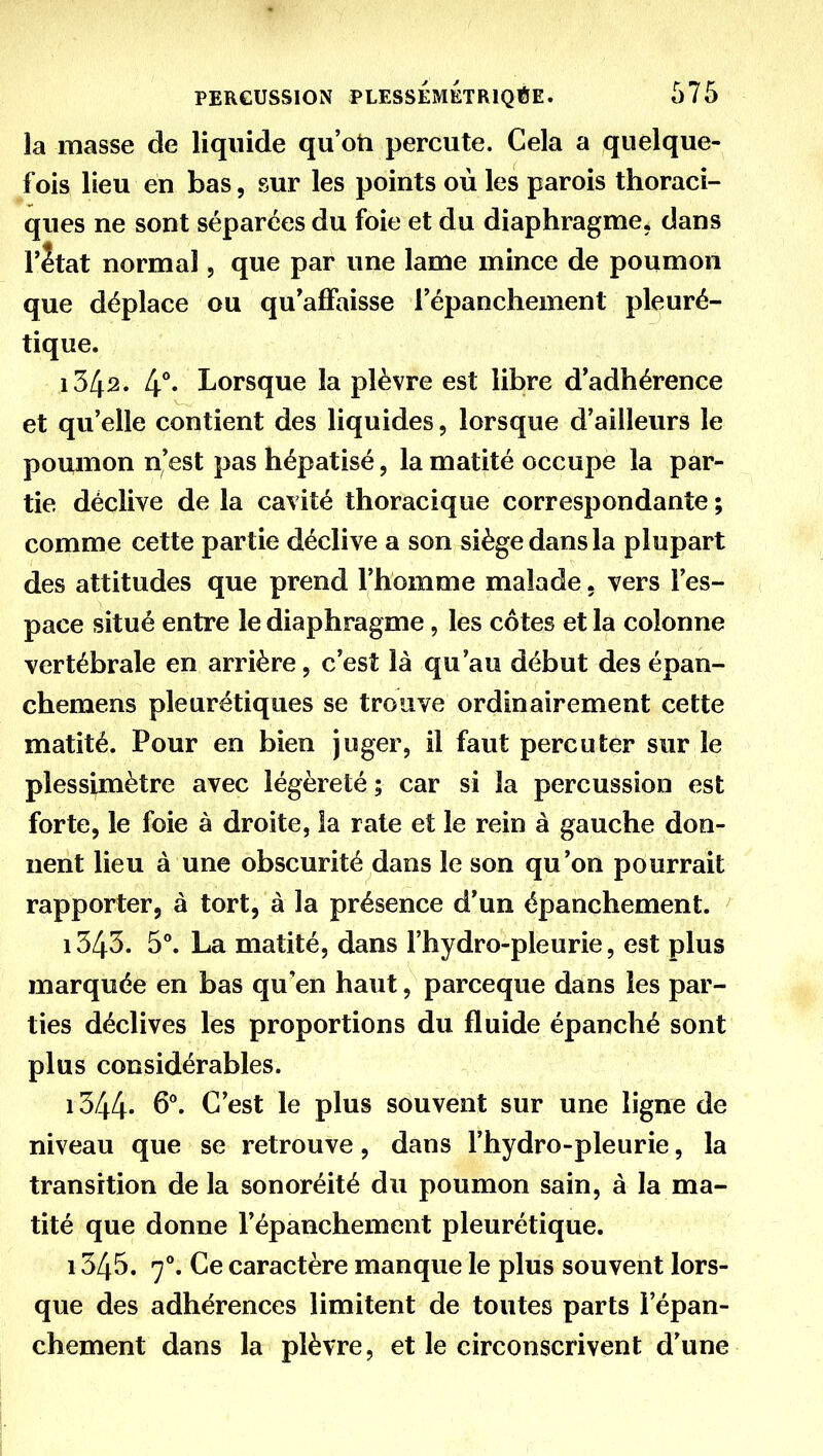 la masse de liquide qu'oti percute. Cela a quelque- fois lieu en bas, sur les points où les parois thoraci- ques ne sont séparées du foie et du diaphragme, dans r2tat normal, que par une lame mince de poumon que déplace ou qu'affaisse l'épanchement pleuré- tique. 1342. Lorsque la plèvre est libre d'adhérence et qu'elle contient des liquides, lorsque d'ailleurs le poumon n'est pas hépatisé, la matité occupe la par- tie déclive de la cavité thoracique correspondante ; comme cette partie déclive a son siège dans la plupart des attitudes que prend l'homme malade. vers l'es- pace situé entre le diaphragme, les côtes et la colonne vertébrale en arrière, c'est là qu'au début des épan- chemens pleurétiques se trouve ordinairement cette matité. Pour en bien juger, il faut percuter sur le plessimètre avec légèreté ; car si la percussion est forte, le foie à droite, la rate et le rein à gauche don- nent lieu à une obscurité dans le son qu'on pourrait rapporter, à tort, à la présence d'un épanchement. ' 1343. 5**. La matité, dans l'hydro-pleurie, est plus marquée en bas qu'en haut, parceque dans les par- ties déclives les proportions du fluide épanché sont plus considérables. i344- C'est le plus souvent sur une ligne de niveau que se retrouve, dans l'hydro-pleurie, la transition de la sonoréité du poumon sain, à la ma- tité que donne l'épanchement pleurétique. 1345. 7^ Ce caractère manque le plus souvent lors- que des adhérences limitent de toutes parts l'épan- chement dans la plèvre, et le circonscrivent d'une