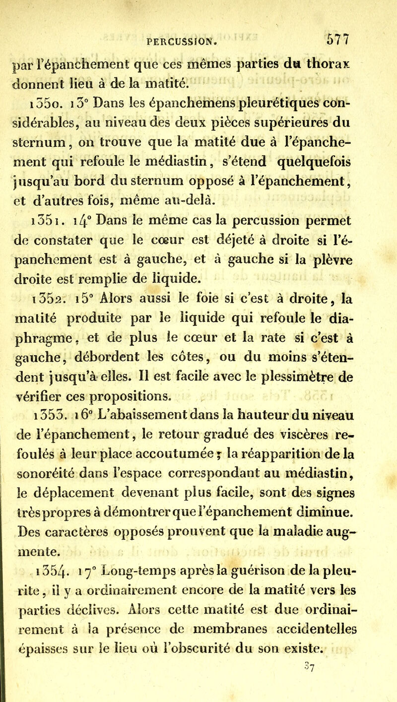 par répanchement que ces mêmes parties du thorax donnent lieu à de la matité. i55o. iS* Dans les épanchemens pleurétiques con- sidérables, au niveau des deux pièces supérieures du sternum, on trouve que la matité due à répanche- ment qui refoule le médias tin, s'étend quelquefois jusqu'au bord du sternum opposé à 1 epanchement, et d'autres fois, même au-delà. i35i. 14** Dans le même cas la percussion permet de constater que le cœur est déjeté à droite si Té- panehement est à gauche, et à gauche si la plèvre droite est remplie de liquide. i35â. 15* Alors aussi le foie si c'est à droite, la malité produite par le liquide qui refoule le dia- phragme, et de plus le cœur et la rate si c'est à gauche, débordent les côtes, ou du moins s'éten- dent jusqu'à elles. Il est facile avec le plessimètre de vérifier ces propositions. ; ' ^ 1353. 16° L'abaissement dans la hauteur du niveau de répanchement, le retour gradué des viscères re- foulés à leur place accoutumée ^ la réapparition de la sonoréité dans l'espace correspondant au médiastin, le déplacement devenant plus facile, sont des signes très propres à démontrer que l'épanchement diminue. Des caractères opposés prouvent que la maladie aug- mente. 1354. 17 Long-temps après la guérison de la pieu- rite , il y a ordinairement encore de la matité vers les parties déclives. Alors cette matité est due ordinai- rement à la présence de membranes accidentelles épaisses sur le lieu ou l'obscurité du son existe. 3?