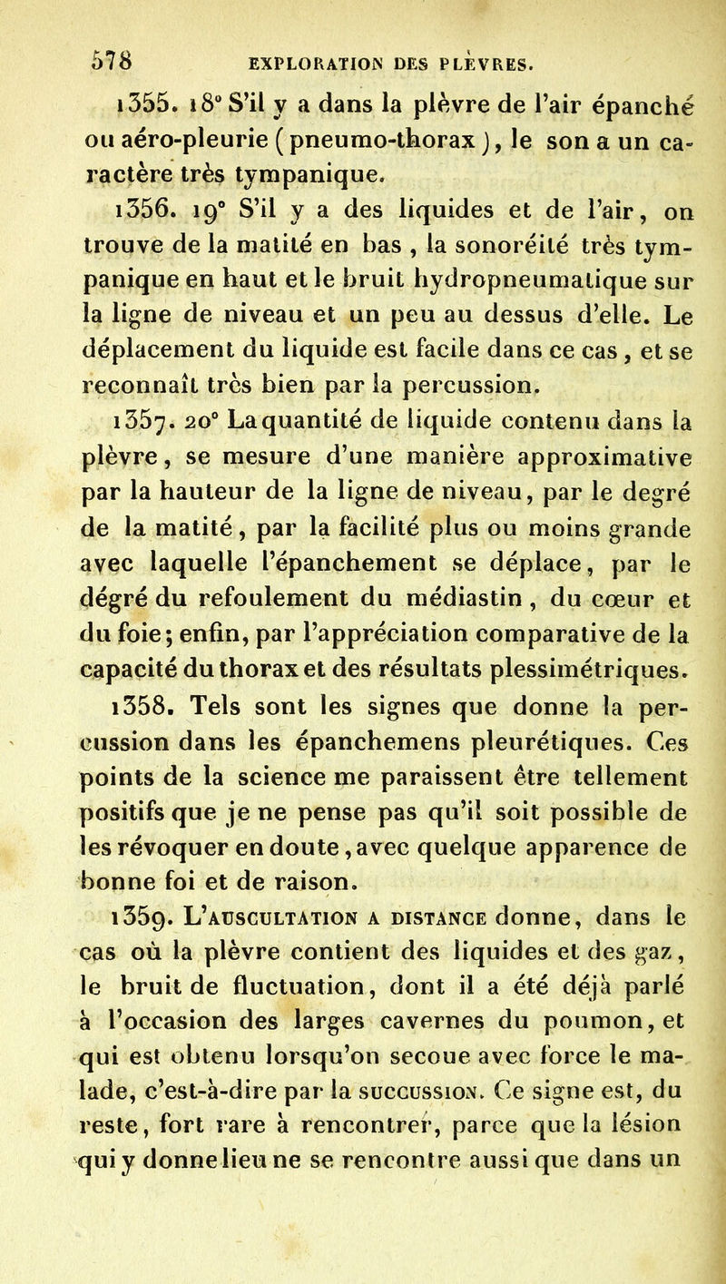 1355. S'il y a dans la plèvre de l'air épanché ou aéro-pleurie ( pneumo-thorax j, le son a un ca- ractère très tympanique. 1356. 19° S'il y a des liquides et de l'air, on trouve de la malité en bas , la sonoréilé très tym- panique en haut et le bruit hydropneumatique sur la ligne de niveau et un peu au dessus d'elle. Le déplacement du liquide est facile dans ce cas , et se reconnaît très bien par la percussion. 1357. 20° La quantité de liquide contenu dans la plèvre, se mesure d'une manière approximative par la hauteur de la ligne de niveau, par le degré de la matité, par la facilité plus ou moins grande avec laquelle l'épanchement se déplace, par le dégré du refoulement du médiastin , du cœur et du foie; enfin, par l'appréciation comparative de la capacité du thorax et des résultats plessimétriques. 1358. Tels sont les signes que donne la per- cussion dans les épanchemens pleurétiques. Ces points de la science me paraissent être tellement positifs que je ne pense pas qu'il soit possible de les révoquer en doute, avec quelque apparence de bonne foi et de raison. 1359. L'auscultation a distance donne, dans le cas où la plèvre contient des liquides et des gaz, le bruit de fluctuation, dont il a été déjà parlé a l'occasion des larges cavernes du poumon, et qui est obtenu lorsqu'on secoue avec force le ma- lade, c'est-à-dire par la succussion. Ce signe est, du reste, fort rare à rencontrer, parce que la lésion qui y donne lieu ne se rencontre aussi que dans un