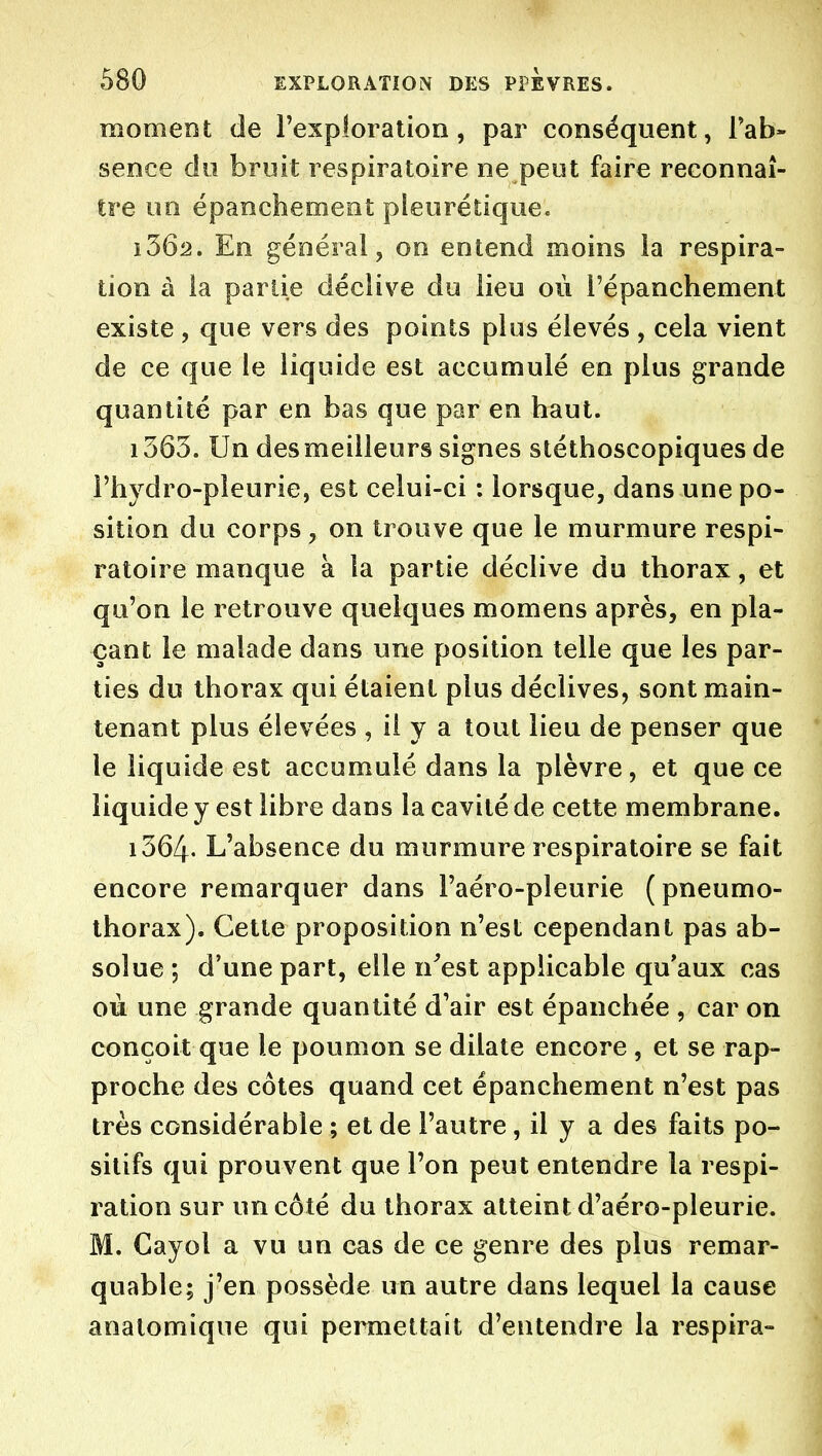 moment de l'exploration, par conséquent, Fab- sence do bruit respiratoire ne peut faire reconnaî- tre uo épanchement pleurétique. 1362. En générai, on entend moins la respira- tion à la partie déclive du lieu où i'épanchement existe , que vers des points plus élevés , cela vient de ce que le liquide est accumulé en plus grande quantité par en bas que par en haut. 1363. Un desmeilleurs signes stéthoscopiques de Fhydro-pîeurie, est celui-ci ; lorsque, dans une po- sition du corps, on trouve que le murmure respi- ratoire manque à la partie déclive du thorax, et qu'on le retrouve quelques momens après, en pla- çant le malade dans une position telle que les par- ties du thorax qui étaient plus déclives, sont main- tenant plus élevées , il y a tout lieu de penser que le liquide est accumulé dans la plèvre, et que ce liquide y est libre dans la cavité de cette membrane. 1364. L'absence du murmure respiratoire se fait encore remarquer dans l'aéro-pleurie (pneumo- thorax). Cette proposition n'est cependant pas ab- solue ; d'une part, elle n^est applicable qu'aux cas où une grande quantité d'air est épanchée , car on conçoit que le poumon se dilate encore , et se rap- proche des côtes quand cet épanchement n'est pas très considérable ; et de l'autre, il y a des faits po- sitifs qui prouvent que l'on peut entendre la respi- ration sur un côté du thorax atteint d'aéro-pleurie. M. Gayol a vu un cas de ce genre des plus remar- quable; j'en possède un autre dans lequel la cause anatomique qui permettait d'entendre la respira-