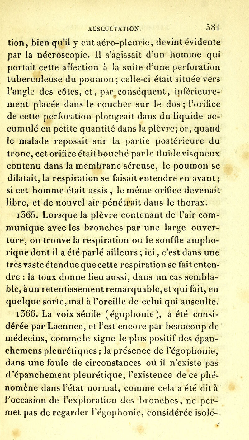 tion, bien qu'il y eut aéro-pleurie, devint évidente par la nécrôscopie. Il s'agissait d'un homme qui portait cette affection à la suite d'une perforation tuberculeuse du poumon; celle-ci était située vers l'angle des cotes, et, par conséquent, inférieure- ment placée dans le coucher sur le dos ; l'orifice de cette perforation plongeait dans du liquide ac- cumulé en petite quantité dans la plèvre; or, quand îe malade reposait sur la partie postérieure du tronc, cet orifice était bouché parle fluide visqueux contenu dans la membrane séreuse, le poumon se dilatait, la respiration se faisait entendre en avant ; si cet homme était assis , le même orifice devenait libre, et de nouvel air pénétrait dans le thorax. 1365. Lorsque la plèvre contenant de l'air com- munique avec les bronches par une large ouver- ture, on trouve la respiration ou le souffle ampho- rique dont il a été parlé ailleurs ; ici, c'est dans une très vaste étendue que cette respiration se fait enten- dre : la toux donne lieu aussi, dans un cas sembla- ble, àun retentissement remarquable, et qui Ixiit, en quelque sorle, mal à l'oreille de celui qui ausculte. 1366. La voix sénile (égophonie), a été consi- dérée par Laennec, et l'est encore par beaucoup de médecins, comme le signe le plus positif des épan- chemens pleurétiques ; la présence de l'égophonie, dans une foule de circonstances où il n'existe pas d^épanchement pleurétique, l'existence de ce phé- nomène dans l'état normal, comme cela a été dit à Toccasion de Texploration des bronches, ne per- met pas de regarder l'égophonie, considérée isolé-