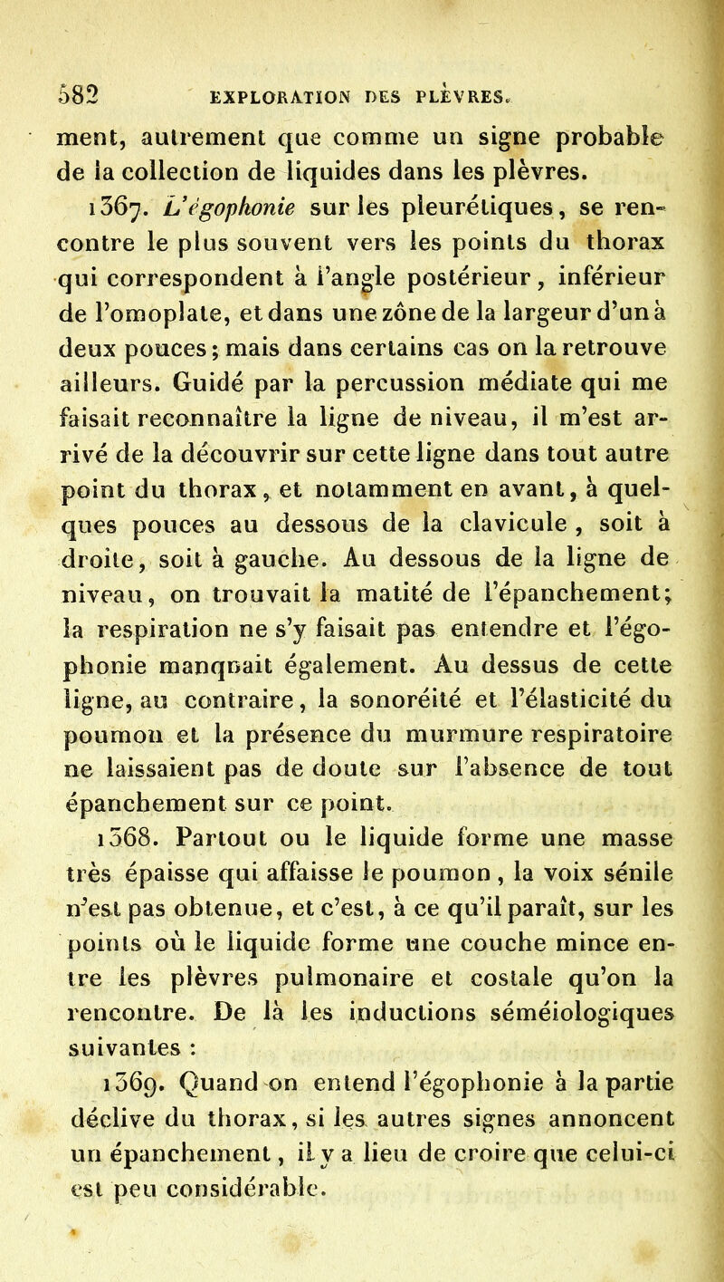 ment, autrement que comme un signe probable de ia collection de liquides dans les plèvres. 1367. Uégophonie sur les pleurétiques, se ren- contre le plus souvent vers les points du thorax qui correspondent à l'angle postérieur, inférieur de l'omoplate, et dans une zone de la largeur d'un à deux pouces; mais dans certains cas on la retrouve ailleurs. Guidé par la percussion médiate qui me faisait reconnaître la ligne de niveau, il m'est ar- rivé de la découvrir sur cette ligne dans tout autre point du thorax, et notamment en avant, à quel- ques pouces au dessous de la clavicule , soit à droite, soit à gauche. Au dessous de la ligne de niveau, on trouvait la matité de l'épanchement; la respiration ne s'y faisait pas entendre et l'égo- phonie manquait également. Au dessus de cette ligne, au contraire, la sonoréilé et l'élasticité du poumon et la présence du murmure respiratoire ne laissaient pas de doute sur l'absence de tout épancbement sur ce point. 1568. Partout ou le liquide forme une masse très épaisse qui affaisse le poumon, la voix sénile n^est pas obtenue, et c'est, à ce qu'il paraît, sur les points où le liquide forme une couche mince en- tre les plèvres pulmonaire et costale qu'on la rencontre. De là les inductions séméiologiques suivantes : 1569. Quand on entend l'égophonie à la partie déclive du thorax, si les autres signes annoncent un épancbement, il va lieu de croire que celui-ci est peu considérable.