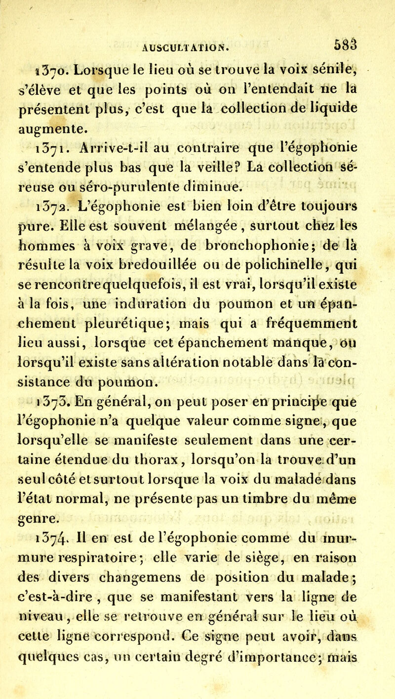 1370. Lorsque le lieu où se trouve la voix sénile, s'ëlève et que les points où on l'entendait ne là présentent plus, c'est que la collection de liquide augmente. 1371. Arrive-t-il au contraire que l'égophonie s'entende plus bas que la veille? La collection sé- reuse ou séro-puruîenle diminue. 1372. L'égophonie est bien loin d'être toujours pure. Elle est souvent mélangée , surtout chez les hommes à voix grave, de bronchophonie; de là résuite la voix bredouillée ou de polichinelle, qui se rencontre quelquefois, il est vrai, lorsqu'il existe à la fois, une induration du poumon et un épan- «hement pleurétique; mais qui a fréquemment lieu aussi, lorsque cet épanchement manque, oU lorsqu'il existe sans altération notable dans là con- sistance du poumon. 1373. En général, on peut poser en princijie que l'égophonie n'a quelque valeur comme signe, que lorsqu'elle se manifeste seulement dans une cer- taine étendue du thorax, lorsqu'on la trouve.d'un seul côté et surtout lorsque la voix du malade dans l'état normal, ne présente pas un timbre du même genre. 1374^ 11 en est de l'égophonie comme du mur- mure respiratoire ; elle varie de siège, en raison des divers changemens de position du malade ; c'est-à-dire , que se manifestant vers la ligne de niveau, elle se retrouve en général sur le lieu où celte ligne correspond. Ce signe peut avoir, dans quelques cas, un certain degré d'importance; mais