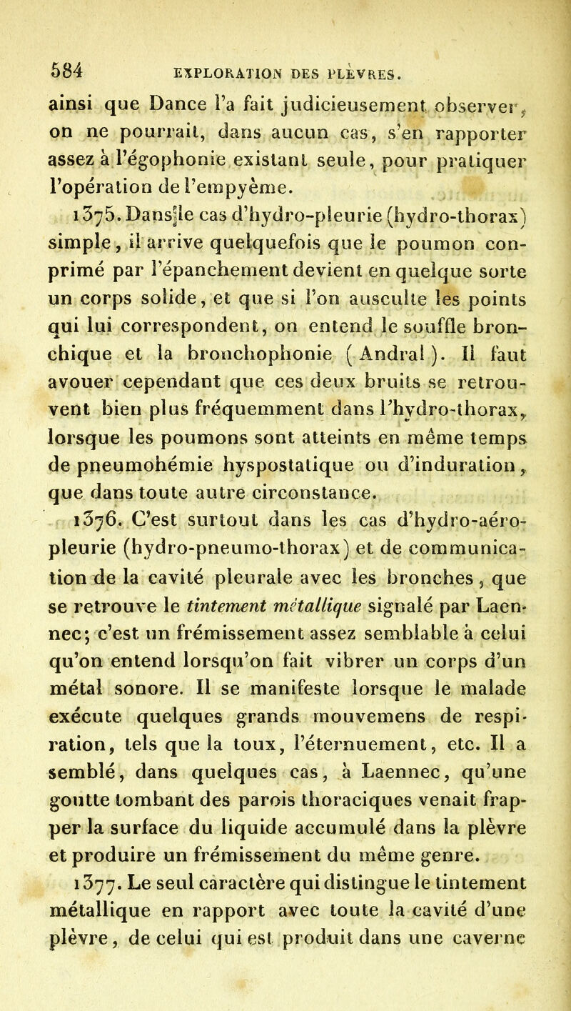 ainsi que Dance Fa fait judicieusement observer^ on ne pourrait, dans aucun cas, s'en rapporter assez à rëgophonie existant seule, pour pratiquer Topération de l'empyème. .Dîr'H 1375. Dansjle cas d'hydro-pieurie (hydro-thorax) simple, ii arrive quelquefois que le poumon con- primé par l'épanchement devient en quelque sorte un corps solide, et que si l'on ausculte les points qui lui correspondent, on entend le souffle bron- chique et la bronchophonie (Andral). Il faut avouer cependant que ces deux bruits se retrou- vent bien plus fréquemment dans Thydro-thorax^ lorsque les poumons sont atteints en même temps de pneumohémie hyspostatique ou d'induration ^ que dans toute autre circonstance. 1376. C*est surtout dans les cas d'hydro-aéro- pleurie (hydro-pneumo-thorax) et de communica- tion de la cavité pleurale avec les bronches j que se retrouve le tintement métallique signalé par Laen- nec; c'est un frémissement assez semblable à celui qu'on entend lorsqu'on fait vibrer un corps d'un métal sonore. Il se manifeste lorsque le malade exécute quelques grands mouvemens de respi- ration, tels que la toux, l'éternuemenl, etc. Il a semblé, dans quelques cas, à Laennec, qu'une goutte tombant des parois thoraciques venait frap- per la surface du liquide accumulé dans la plèvre et produire un frémissement du même genre. 1377. Le seul caractère qui distingue le tintement métallique en rapport avec toute la cavité d'une plèvre, de celui qui est produit dans une caverne