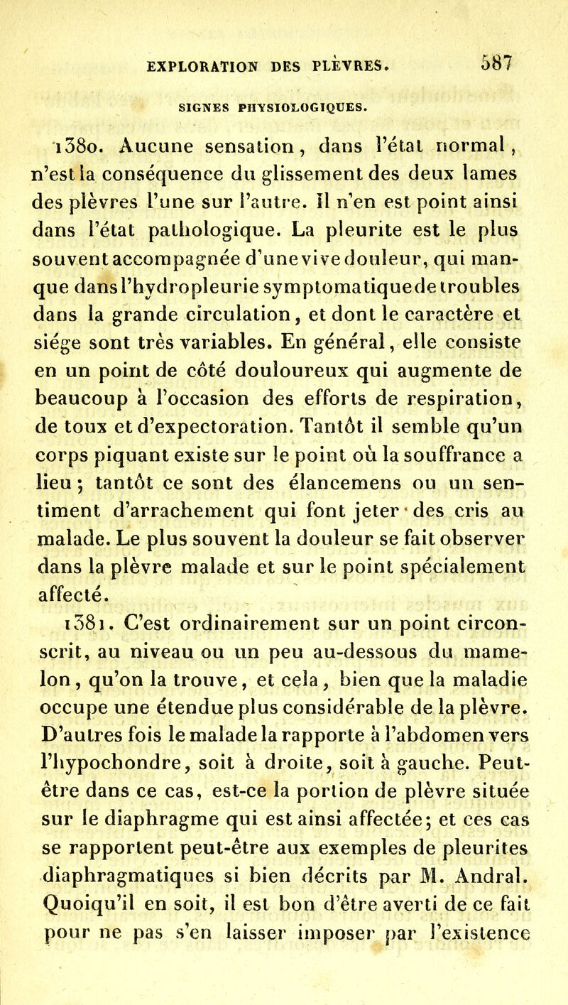 SIGNES PHYSIOÎ.OGIQUES. i38o. Aucune sensation, dans l'étal normal, n'est ia conséquence du glissement des deux lames des plèvres l'une sur l'autre. îl n'en est point ainsi dans l'état pathologique. La pleurite est le plus souventaccompagnée d'unevivedouleur, qui man- que dansl'hydropleurie symptomatiquede troubles dans la grande circulation, et dont le caractère et siège sont très variables. En général, elle consiste en un point de côté douloureux qui augmente de beaucoup à l'occasion des efforts de respiration, de toux et d'expectoration. Tantôt il semble qu'un corps piquant existe sur le point où la souffrance a lieu ; tantôt ce sont des élancemens ou un sen- timent d'arrachement qui font jeter ' des cris au malade. Le plus souvent la douleur se fait observer dans la plèvre malade et sur le point spécialement affecté. i38i. C'est ordinairement sur un point circon- scrit, au niveau ou un peu au-dessous du mame- lon , qu'on la trouve, et cela, bien que la maladie occupe une étendue plus considérable de la plèvre. D'autres fois le malade la rapporte à l'abdomen vers l'hypochondre, soit à droite, soit à gauche. Peut- être dans ce cas, est-ce ia portion de plèvre située sur le diaphragme qui est ainsi affectée; et ces cas se rapportent peut-être aux exemples de pleurites diaphragmatiques si bien décrits par M. Andral. Quoiqu'il en soit, il est bon d'être averti de ce fait pour ne pas s'en laisser imposer par Texislence