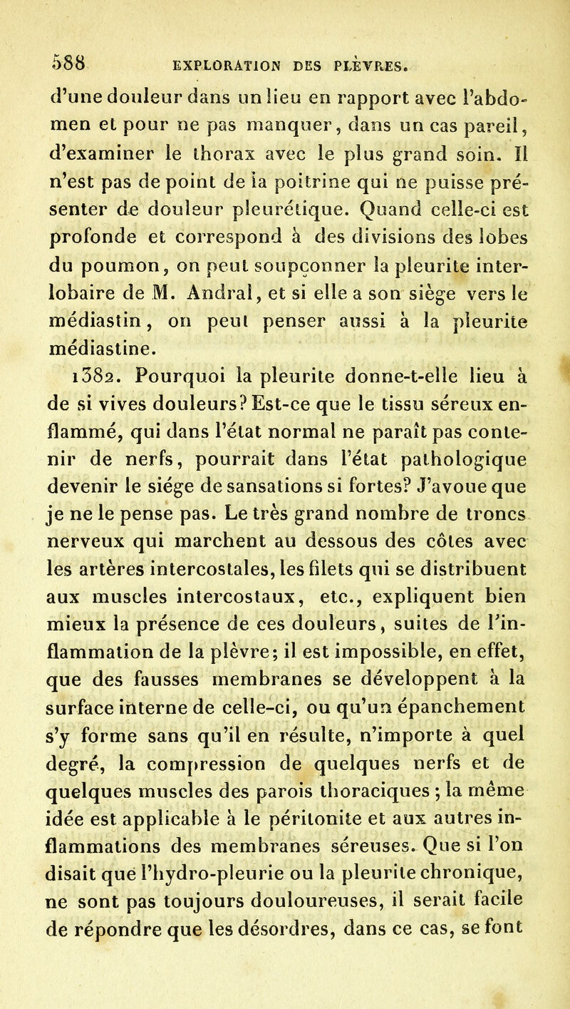 d'une douleur dans un lieu en rapport avec Pabdo- men et pour ne pas manquer, dans un cas pareil, d'examiner le ihorax avec le plus grand soin. Il n'est pas de point de la poitrine qui ne puisse pré- senter de douleur pleurétique. Quand celle-ci est profonde et correspond à des divisions des lobes du poumon, on peut soupçonner la pleurite inter- lobaire de M. Andral, et si elle a son siège vers le médiastin, on peul penser aussi à la pleurite médiastine. i382. Pourquoi la pleurite donne-t-elle lieu à de si vives douleurs? Est-ce que le tissu séreux en- flammé, qui dans l'état normal ne paraît pas conte- nir de nerfs, pourrait dans l'état pathologique devenir le siège de sansations si fortes? J'avoue que je ne le pense pas. Le très grand nombre de troncs nerveux qui marchent au dessous des côtes avec les artères intercostales, les filets qui se distribuent aux muscles intercostaux, etc., expliquent bien mieux la présence de ces douleurs, suites de Tin- flammation de la plèvre; il est impossible, en effet, que des fausses membranes se développent h. la surface interne de celle-ci, ou qu'un épanchement s'y forme sans qu'il en résulte, n'importe à quel degré, la com{>ressîon de quelques nerfs et de quelques muscles des parois thoraciques ; la même idée est applicable a le péritonite et aux autres in- flammations des membranes séreuses. Que si l'on disait que l'hydro-pleurie ou la pleurite chronique, ne sont pas toujours douloureuses, il serait facile de répondre que les désordres, dans ce cas, se font