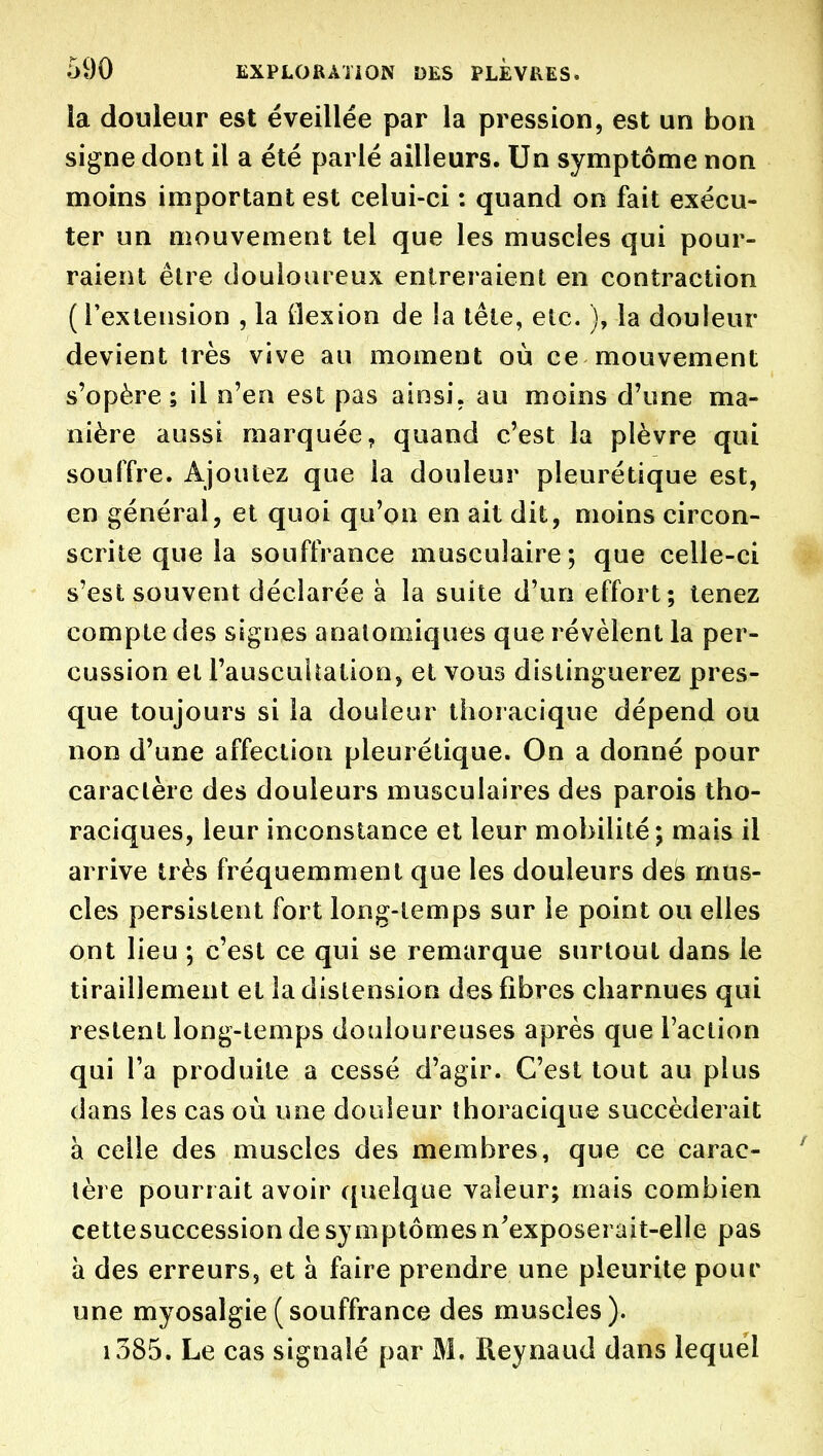 !a douleur est éveillée par la pression, est un bon signe dont il a été parlé ailleurs. Un symptôme non moins important est celui-ci : quand on fait exécu- ter un mouvement tel que les muscles qui pour- raient être douloureux entreraient en contraction {l'extension , la flexion de la tête, etc. ), la douleur devient très vive au moment où ce mouvement s'opère ; il n'en est pas ainsi, au moins d'une ma- nière aussi marquée, quand c'est la plèvre qui souffre. Ajoutez que la douleur pleurétique est, en général, et quoi qu'on en ait dit, moins circon- scrite que la souffrance musculaire ; que celle-ci s'est souvent déclarée à la suite d'un effort; tenez compte des signes analoniiques que révèlent la per- cussion et l'auscuUation, et vous distinguerez pres- que toujours si la douleur tlioracique dépend ou non d'une affection pleurétique. On a donné pour caractère des douleurs musculaires des parois tho- raciques, leur inconstance et leur mobilité; mais il arrive très fréquemment que les douleurs dés mus- cles persistent fort long-temps sur le point ou elles ont lieu ; c'est ce qui se remarque surtout dans le tiraillement et la distension des fibres charnues qui restent long-temps douloureuses après que l'action qui l'a produite a cessé d'agir. C'est tout au plus dans les cas où une douleur thoracique succéderait à celle des muscles des membres, que ce carac- tère pourrait avoir quelque valeur; mais combien cettesuccession de symptômes n'exposerait-elle pas à des erreurs, et a faire prendre une pieurite pour une myosalgie(souffrance des muscles). i385. Le cas signalé par M. Reynaud dans lequel