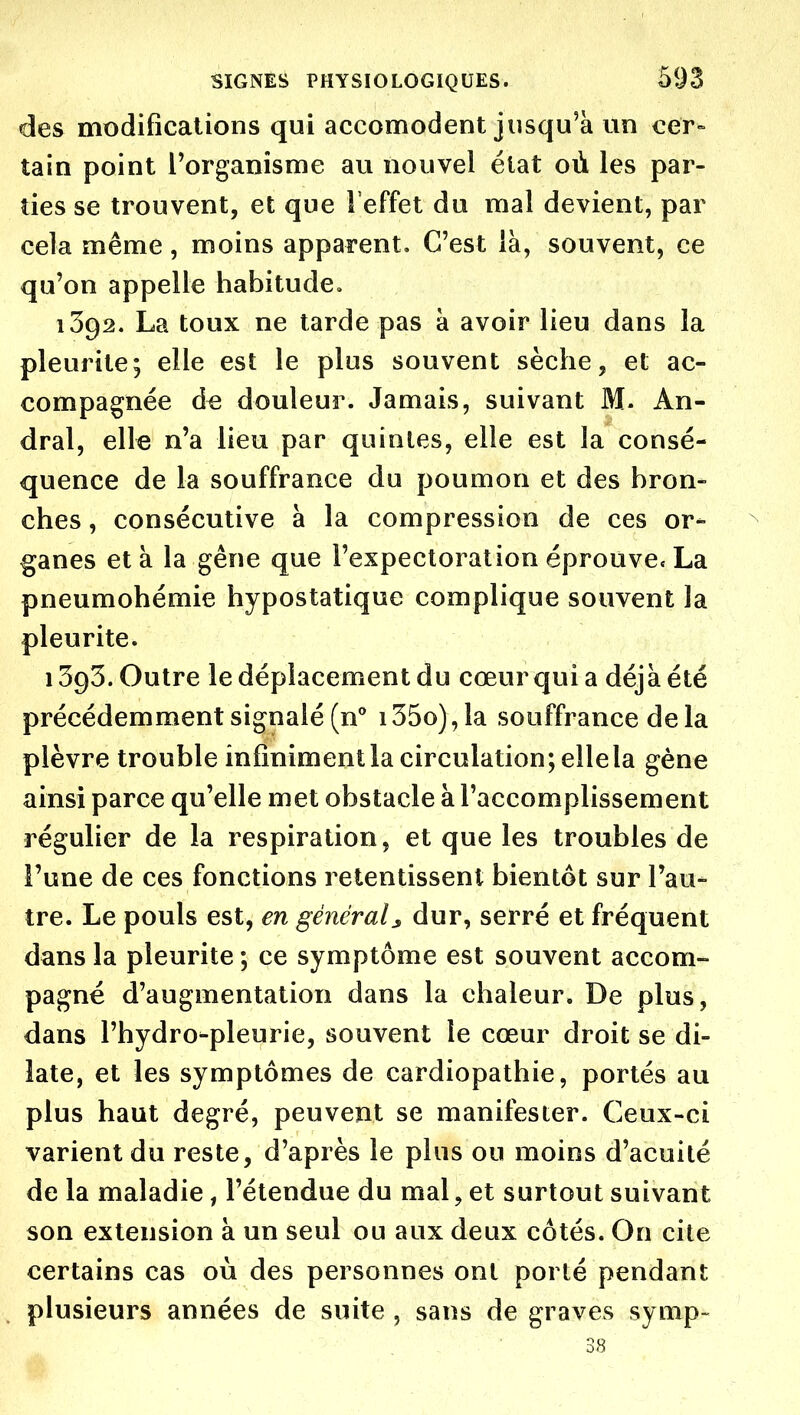 des modifications qui accomodent jusqu'à un cer» tain point l'organisme au nouvel état où les par- ties se trouvent, et que l'effet du mal devient, par cela même, moins apparent. C'est là, souvent, ce qu'on appelle habitude, 1392. La toux ne tarde pas à avoir lieu dans la pleurite; elle est le plus souvent sèche, et ac- compagnée d« douleur. Jamais, suivant M- An- dral, elle n'a lieu par quintes, elle est la consé- quence de la souffrance du poumon et des bron- ches , consécutive à la compression de ces or- ganes et à la gêne que l'expectoration éprouve. La pneumohémie hypostatique complique souvent la pleurite. 1393. Outre le déplacement du cœur qui a déjà été précédemment signalé (n i35o),la souffrance delà plèvre trouble infinimentla circulation; elle la gène ainsi parce qu'elle met obstacle à l'accomplissement régulier de la respiration, et que les troubles de l'une de ces fonctions retentissent bientôt sur l'au- tre. Le pouls est, en général^ dur, serré et fréquent dans la pleurite ; ce symptôme est souvent accom- pagné d'augmentation dans la chaleur. De plus, dans l'hydro-pleurie, souvent le cœur droit se di- late, et les symptômes de cardiopathie, portés au plus haut degré, peuvent se manifester. Ceux-ci varient du reste, d'après le plus ou moins d'acuité de la maladie, l'étendue du mal, et surtout suivant son extension à un seul ou aux deux côtés. On cite certains cas où des personnes ont porté pendant plusieurs années de suite , sans de graves symp-