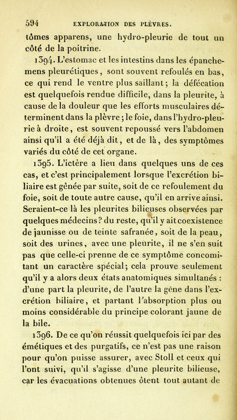 tômes apparens, une hydro-pleurie de tout un côté de la poitrine. 1394. L'estomac et les intestins dans les épanche- mens pleurétiques, sont souvent refoulés en bas, ce qui rend le ventre plus saillant; la défécation est quelquefois rendue difficile, dans la pleurite, à cause de la douleur que les efforts musculaires dé- terminent dans la plèvre ; le foie, dans Fhydro-pleu- rie à droite, est souvent repoussé vers l'abdomen ainsi qu'il a été déjà dit, et de là, des symptômes variés du côté de cet organe. iSgS. L'ictère a lieu dans quelques uns de ces cas, et c'est principalement lorsque l'excrétion bi- liaire est gênée par suite^ soit de ce refoulement du foie, soit de toute autre cause, qu'il en arrive ainsi. Seraient-ce là les pleurites bilieuses observées par quelques médecins? du reste, qu'il y ait coexistence de jaunisse ou de teinte safranée, soit de la peau, soit des urines, avec une pleurite, il ne s'en suit pas que celle-ci prenne de ce symptôme concomi- tant un caractère spécial; cela prouve seulement qu'il y a alors deux états anatomiques simultanés : d'une part la pleurite, de l'autre la gêne dans l'ex- crétion biliaire, et partant Tabsorption plus ou moins considérable du principe colorant jaune de la bile. 1396. De ce qu'on réussit quelquefois ici par des émétiques et des purgatifs, ce n'est pas une raison pour qu'on puisse assurer, avec Stoll et ceux qui l'ont suivi, qu'il s'agisse d'une pleurite bilieuse, car les évacuations obtenues ôtent tout autant de