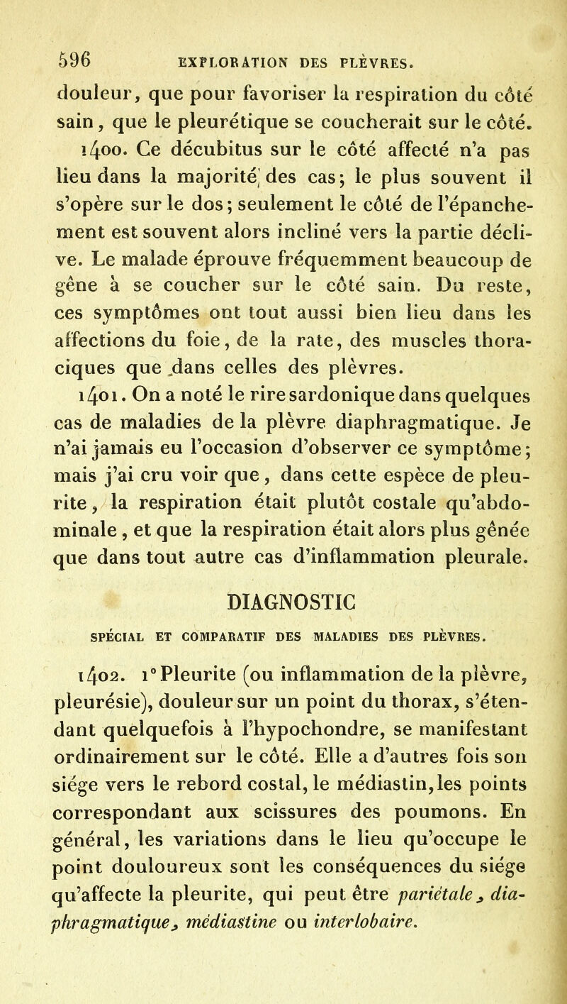 douleur, que pour favoriser la respiration du côté sain, que le pleurétique se coucherait sur le côté. !4oo. Ce décubitus sur le côté affecté n'a pas lieu dans la majorité des cas; le plus souvent il s'opère sur le dos ; seulement le côté de l'épanche- ment est souvent alors incliné vers la partie décli- ve. Le malade éprouve fréquemment beaucoup de gêne à se coucher sur le côté sain. Du reste, ces symptômes ont tout aussi bien lieu dans les affections du foie, de la rate, des muscles thora- ciques que .dans celles des plèvres. 1401. On a noté le rire sardonique dans quelques cas de maladies de la plèvre diaphragmatique. Je n'ai jamais eu l'occasion d'observer ce symptôme; mais j'ai cru voir que, dans cette espèce de pieu- rite , la respiration était plutôt costale qu'abdo- minale , et que la respiration était alors plus gênée que dans tout autre cas d'inflammation pleurale. DIAGNOSTIC SPÉCIAL ET COMPARATIF DES MALADIES DES PLÈVRES. 1402. i°Pleurite (ou inflammation de la plèvre, pleurésie), douleur sur un point du thorax, s'éten- dant quelquefois à Fhypochondre, se manifestant ordinairement sur le côté. Elle a d'autres fois son siège vers le rebord costal, le médiaslin,les points correspondant aux scissures des poumons. En général, les variations dans le lieu qu'occupe le point douloureux sont les conséquences du siège qu'affecte la pleurite, qui peut être pariétale^ dia- fhragmatique^ médiastine ou interlobaire.