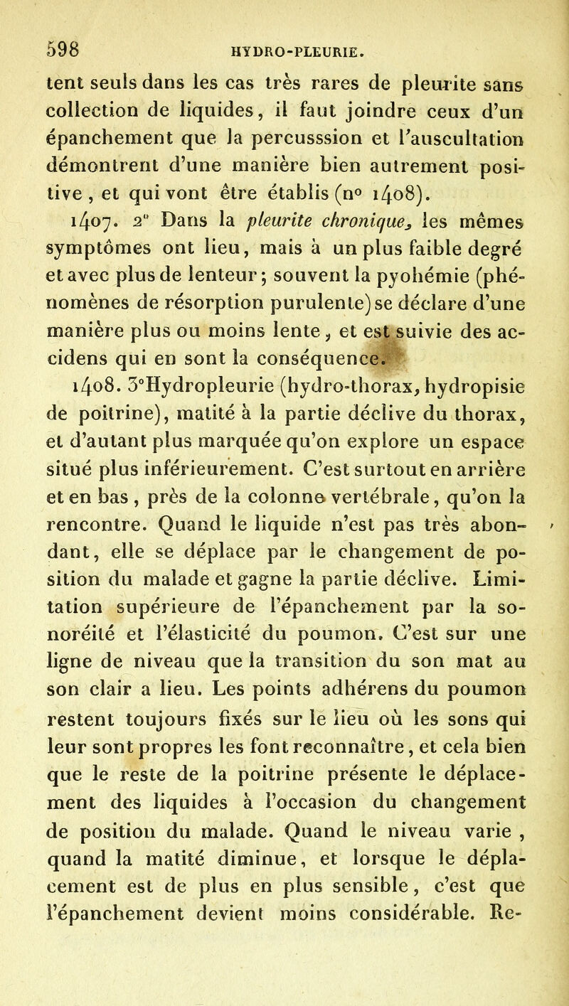 lent seuls dans les cas très rares de pleurite sans collection de liquides, il faut joindre ceux d'un épanchement que la percusssion et Tauscultation démontrent d'une manière bien autrement posi- tive , et qui vont être établis (n» i4o8). 1407. 2 Dans la pleurite chronique^ les mêmes symptômes ont lieu, mais à un plus faible degré et avec plus de lenteur; souvent la pyohémie (phé- nomènes de résorption purulente) se déclare d'une manière plus ou moins lente ^ et est suivie des ac- cidens qui en sont la conséquence. 1408. 3°Hydropleurie (hydro-thorax, hydropisie dé poitrine), matité à la partie déclive du thorax, et d'autant plus marquée qu'on explore un espace situé plus inférieurement. C'est surtout en arrière et en bas , près de la colonne vertébrale, qu'on la rencontre. Quand le liquide n'est pas très abon- ' dant, elle se déplace par le changement de po- sition du malade et gagne la partie déclive. Limi- tation supérieure de l'épanchement par la so- noréité et l'élasticité du poumon. C'est sur une ligne de niveau que la transition du son mat au son clair a lieu. Les points adhérens du poumon restent toujours fixés sur le iieu où les sons qui leur sont propres les font reconnaître, et cela bien que le reste de la poitrine présente le déplace- ment des liquides à l'occasion du changement de position du malade. Quand le niveau varie , quand la matité diminue, et lorsque le dépla- cement est de plus en plus sensible, c'est que l'épanchement devient moins considérable. Re-