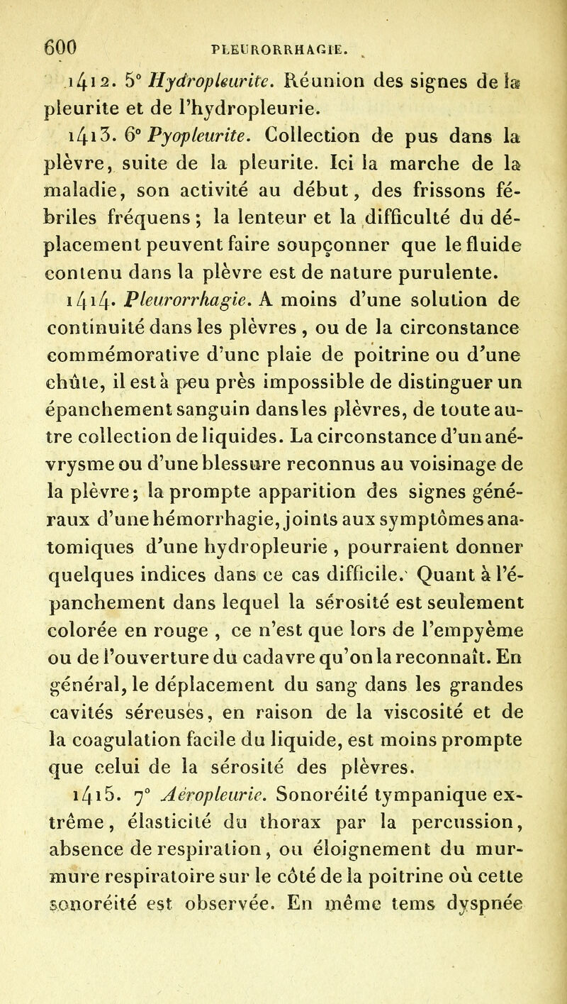 i4i2. S'' HydropUurite. Réunion des signes de !a pleurite et de Thydropleurie. ili.i'S. 6° Pyapleurite. Collection de pus dans la plèvre, suite de la pleurite. Ici la marche de la maladie, son activité au début, des frissons fé- briles fréquens ; la lenteur et la difficulté du dé- placement peuvent faire soupçonner que le fluide contenu dans la plèvre est de nature purulente. iZji4» Pleurorrhagie. A moins d'une solution de continuité dans les plèvres , ou de la circonstance commémorative d'une plaie de poitrine ou d^une chute, il est à peu près impossible de distinguer un épanchement sanguin dansles plèvres, de toute au- tre collection de liquides. La circonstance d'unané- vrysmeou d'une blessure reconnus au voisinage de la plè vre ; la prompte apparition des signes géné- raux d'une hémorrhagie, joints aux symptômes ana- tomiques d'une hydropleurie , pourraient donner quelques indices dans ce cas difficile. Quant à l'é- panchement dans lequel la sérosité est seulement colorée en rouge , ce n'est que lors de Tempyème ou de l'ouverture du cadavre qu'on la reconnaît. En général, le déplacement du sang dans les grandes cavités séreuses, en raison de la viscosité et de la coagulation facile du liquide, est moins prompte que celui de la sérosité des plèvres. i4i5. Aéropleurie. Sonoréité lympanique ex- trême , élasticité do thorax par la percussion, absence de respiration, ou éloignement du mur- mure respiratoire sur le côté de la poitrine où cette sonoréité est observée. En même tems dyspnée