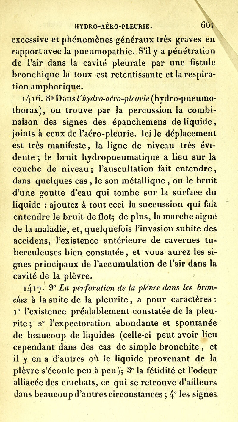 \ HYDRO-AÉRO-PLEURIE. 6ôi excessive et phénomènes généraux très graves en rapport avec la pneumopathie. S'il y a pénétration de l'air dans la cavité pleurale par une fistule bronchique la toux est retentissante et la respira- tion amphorique. 1416. 8° Dans rhydro-aéro-pleurie (hydro-pneumo- thorax), -on trouve par la percussion la combi- naison des signes des épanchemens de liquide, joints à ceux de l'aéro-pleurie. Ici le déplacement est très manifeste, la ligne de niveau très évi- dente ; le bruit hydropneumatique a lieu sur la couche de niveau ; l'auscultation fait entendre, dans quelques cas , le son métallique , ou le bruit d'une goutte d'eau qui tombe sur la surface du liquide : ajoutez à tout ceci la succussion qui fait entendre le bruit de flot; de plus, la marche aiguë de la maladie, et, quelquefois l'invasion subite des accidens, l'existence antérieure de cavernes tu- berculeuses bien constatée, et vous aurez les si- gnes principaux de l'accumulation de Tair dans la cavité de la plèvre. 1417- 9 perforation de la plèvre dans les bron- ches à la suite de la pleurite, a pour caractères : r l'existence préalablement constatée de la pleu- rite ; 2° l'expectoration abondante et spontanée de beaucoup de liquides (celle-ci peut avoir lieu cependant dans des cas de simple bronchite , et il y en a d'autres où le liquide provenant de la plèvre s'écoule peu à peu); 3** la fétidité et l'odeur alliacée des crachats, ce qui se retrouve d'ailleurs dans beaucoup d'autres circonstances ; 4^* signes