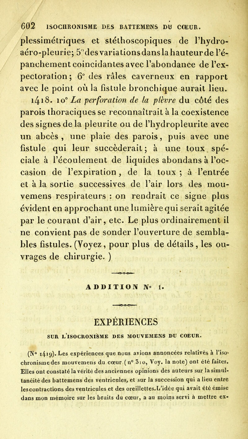 plessimétriques et stélhoscopiques de l'hydro- aéro-pleurie; 5''desvariationsdanslahauteurde Té- panchement coïncidantes avec l'abondance de l'ex- pectoration ; 6 des râles caverneux en rapport avec le point où la fistule bronchique aurait lieu. i4i8. 10° Zfl5 perforation de la plèvre du côté des parois ihoraciques se reconnaîtrait à la coexistence des signes de la pleurite ou de l'hydropleurite avec un abcès , une plaie des parois, puis avec une fistule qui leur succéderait; à une toux spé- ciale à l'écoulement de liquides abondans à l'oc- casion de l'expiration, de la toux ; à l'entrée et à la sortie successives de l'air lors des mou- vemens respirateurs : on rendrait ce signe plus évident en approchant une lumière qui serait agitée par le courant d'air, etc. Le plus ordinairement il ne convient pas de sonder l'ouverture de sembla- bles fistules. (Voyez, pour plus de détails , les ou- vrages de chirurgie. ) ADDITION 1. EXPÉRIENCES SUR l'isocronisme des mouvemens du coeur. (N*» 1419). I^es expériences que nous avions annoncées relativés à l'iso- chronismedes mouvemens du cœur (n° 3io, Voy. la note) ont été faites. Elles ont constaté la vérité des anciennes opinions des auteurs sur la simul- tanéité des battemens des ventricules, et sur la succession qui a lieu entre les contractions des ventricules et des oreillettes.L'idée qui avait été émise dans mon mémoire sur les bruits du cœur, a au moins servi à mettre ex-