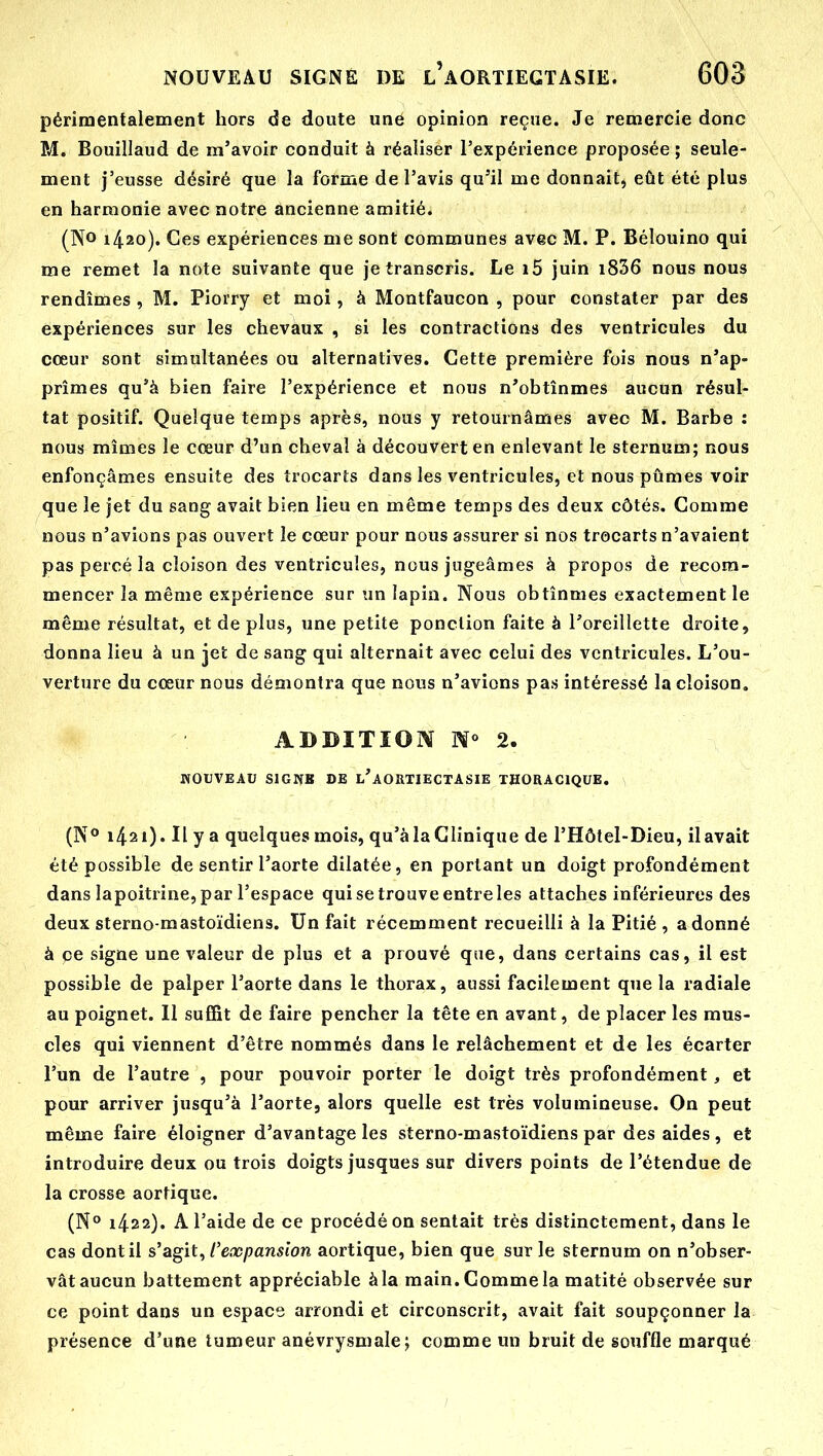 périraentaiement hors de doute uné opinion reçue. Je remercie donc M. Bouillaud de m'avoir conduit à réaliser l'expérience proposée ; seule- ment j'eusse désiré que la forme de l'avis qu'il me donnait, eût été plus en harmonie avec notre ancienne amitié. (No 1420). Ces expériences me sont communes avec M. P. Béîouino qui me remet la note suivante que je transcris. Le i5 juin i836 nous nous rendîmes , M. Pioiry et moi, à Montfaucon , pour constater par des expériences sur les chevaux , si les contractions des ventricules du cœur sont simultanées ou alternatives. Cette première fois nous n'ap- prîmes qu'à bien faire l'expérience et nous n'obtînmes aucun résul- tat positif. Quelque temps après, nous y retournâmes avec M. Barbe : nous mîmes le cœur d'un cheval à découvert en enlevant le sternum; nous enfonçâmes ensuite des trocarts dans les ventricules, et nous pûmes voir que le jet du sang avait bien lieu en même temps des deux côtés. Comme nous n'avions pas ouvert le cœur pour nous assurer si nos trocarts n'avaient pas percé la cloison des ventricules, nous jugeâmes à propos de recom- mencer la même expérience sur un lapin. Nous obtînmes exactement le même résultat, et de plus, une petite ponction faite à l'oreillette droite, donna lieu à un jet de sang qui alternait avec celui des ventricules. L'ou- verture du cœur nous démontra que nous n'avions pas intéressé la cloison. ADDITION No 2. NOUVEAU SIGNB DE l'aORTIECTASIE THORACIQUE. (N*» 1421). Ily a quelques mois, qu'à la Clinique de l'Hôtel-Dieu, ilavait été possible de sentir l'aorte dilatée, en portant un doigt profondément dans lapoitrine, par l'espace qui se trouve entre les attaches inférieures des deux sterno-mastoïdiens. Un fait récemment recueilli à la Pitié , adonné à ce signe une valeur de plus et a prouvé que, dans certains cas, il est possible de palper l'aorte dans le thorax, aussi facilement que la radiale au poignet. 11 suffit de faire pencher la tête en avant, de placer les mus- cles qui viennent d'être nommés dans le relâchement et de les écarter l'un de l'autre , pour pouvoir porter le doigt très profondément, et pour arriver jusqu'à l'aorte, alors quelle est très volumineuse. On peut même faire éloigner d'avantage les sterno-mastoïdiens par des aides, et introduire deux ou trois doigts jusques sur divers points de l'étendue de la crosse aortique. (N° 1422). A l'aide de ce procédé on sentait très distinctement, dans le cas dont il s'agit, l'expansion aortique, bien que sur le sternum on n'obser- vât aucun battement appréciable à la main. Comme la matité observée sur ce point dans un espace arrondi et circonscrit, avait fait soupçonner la présence d'une tumeur anévrysmale; comme un bruit de souffle marqué