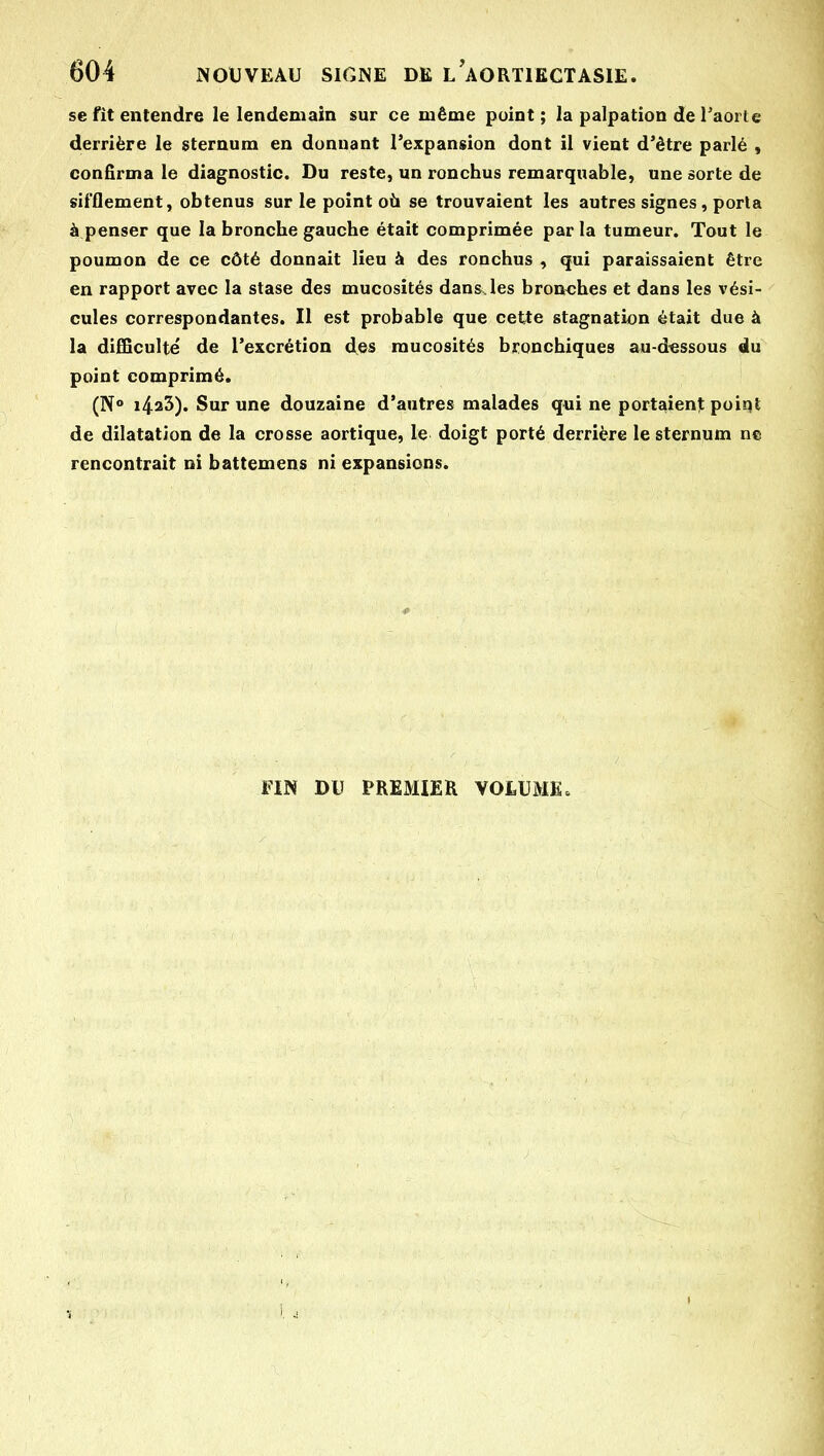 se fît entendre le lendemain sur ce même point ; la palpation de Taorte derrière le sternum en donnant Texpansion dont il vient d'être parlé , confirma le diagnostic. Du reste, un ronchus remarquable, une sorte de sifflement, obtenus sur le point où se trouvaient les autres signes, porla à penser que la bronche gauche était comprimée parla tumeur. Tout le poumon de ce côté donnait lieu à des ronchus , qui paraissaient être en rapport avec la stase des mucosités dans.les bronches et dans les vési- cules correspondantes. Il est probable que cette stagnation était due à la difficulté de rexcrétion des mucosités bronchiques au-d«ssous du point comprimé. (N° i423). Sur une douzaine d'autres malades qui ne portaient point de dilatation de la crosse aortique, le doigt porté derrière le sternum ne rencontrait ni battemens ni expansions. FIN DU PREMIER VOLUME»
