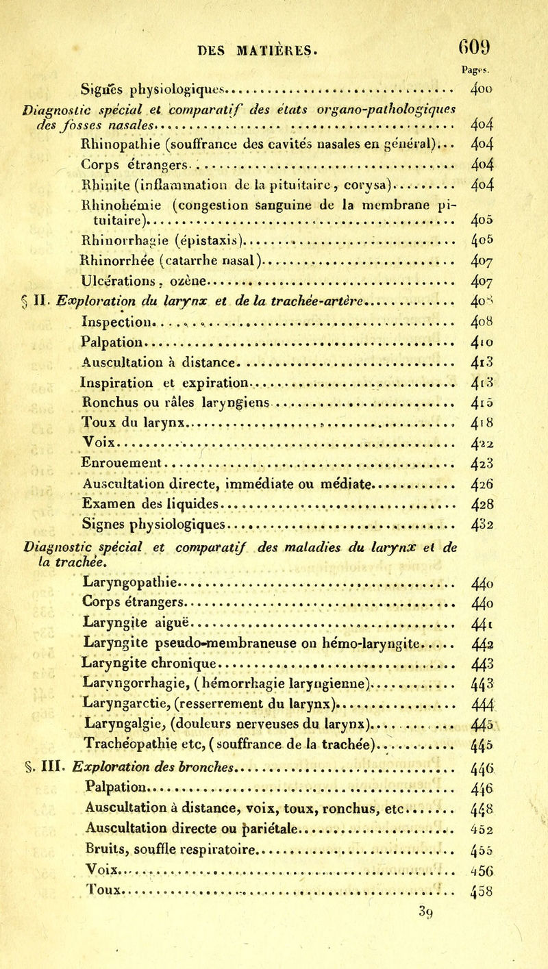 Signes physiologiques Diagnostic spécial et comparatif des états organo-pathologiqiies des Jbsses nasales- Rhinopalhie (souffrance des cavités nasales en général)... Corps étrangers. Rbi^iite (inflammation de la pituitaire, corysa) Ilhinohëmie (congestion sanguine de la membrane pi- tuitaire). Rhlnorrhaiiie (ëpistaxis) Rhinorrhée (catarrhe nasal) Ulcérations. ozèue I II. Exploration du larynx et delà trachée-artère Inspection.. . .. . Palpation Auscultation à distance Inspiration et expiration Ronchus ou râles laryngiens Toux du larynx.. Voix Enrouement Auscultation directe, immédiate ou médiate Examen des liquides Signes physiologiques Diagnostic spécial et comparatif des maladies du larynx et de la trachée, Laryngopathie Corps étrangers Laryngjte aiguë , Laryngite pseudo-membraneuse on hëmo-laryngite Laryngite chronique Laryngorrhagie, (hémorrhagie laryngienne) Laryngarctie, (resserrement du larynx) Laryngalgie, (douleurs nerveuses du larynx)........... Trache'opathie etc, ( souffrance de la trache'e) §. III. Exploration des bronches Palpation Auscultation à distance, voix, toux, ronchus, etc Auscultation directe ou J)ariétale Bruits, souffle respiratoire Voix Toux , , 39