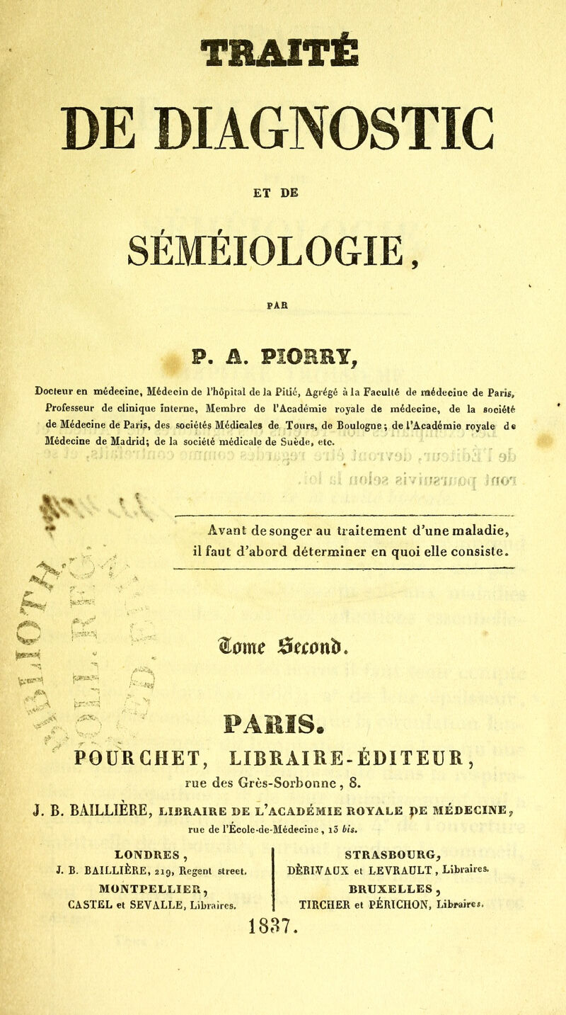 TRAITË DE DIAGNOSTIC ET DE SÉMÉIOLOGIE, PAH P, A. FIOERY, Docteur en médecine, Médecin de l'hôpital de la Pitié, Agrégé à la Faculté de médecine de Paris, Professeur de clinique interne. Membre de l'Académie royale de médecine, de la société de Médecine de Paris, des sociétés Médicales de Tours, de Boulogne; de l'Académie royale de Médecine de Madrid; de la société médicale de Suède, etc. Avant de songer au traitement d'une maladie, il faut d'abord déterminer en quoi elle consiste. PAMS. POURCHET, LIBRAIRE-ÉDITEUR, rue des Grès-Sorbonne, 8. J. B. BAILLIÈRE, libraire de l'académie royale |)E BIÉDECINEy rue de l'Ecole-de-Médecine , i3 bis. LONDRES, J. B. BAILLIÈRE, 210, Regenl street. MONTPELLIER, GASTEL et SEVALLE, Libraires. STRASROURG, DÈBIVAUX et LEVRAULT , Libraires. BRUXELLES, TIRCHER et PÉRTCHON, Libraire*.