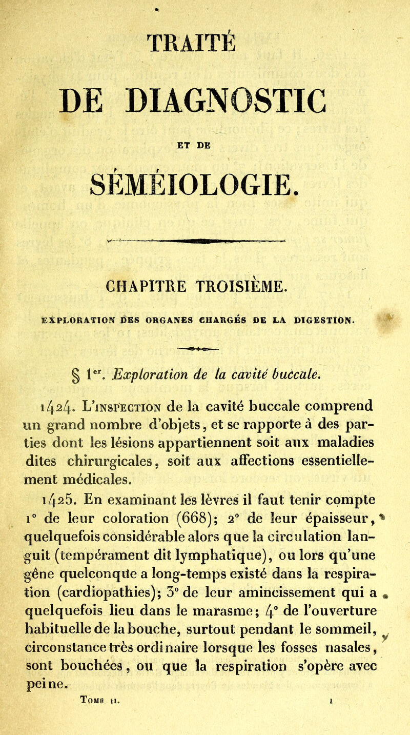 DE DIAGNOSTIC ET DE SÉMÉIOLOGIE. CHAPITRE TROISIÈME. EXPLORATION UES ORGANES CHARGÉS »E LA DIGESTION. § 1^'. Exploration de la cavité buècalê. 1424. L'inspection de la cavité buccale comprend lin grand nombre d'objets, et se rapporte à des par- lies dont les lésions appartiennent soit aux maladies dites chirurgicales 5 soit aux affections essentielle- ment médicales. 1425. En examinant lés lèvres il faut tenir compte 1° de leur coloration (668); 2 de leur épaisseur, quelquefois considérable alors que la circulation lan- guit (texnpérament dit lymphatique), ou lors qu'une gêne quelconque a long-temps existé dans la respira- tion (cardiopathies); 3° de leur amincissement qui a quelquefois lieu dans le marasme; 4** de l'ouverture habituelle de la bouche, surtout pendant le sommeil, circonstance très ordinaire lorsque les fosses nasales, sont bouchées, ou que la respiration s*opère avec peine.