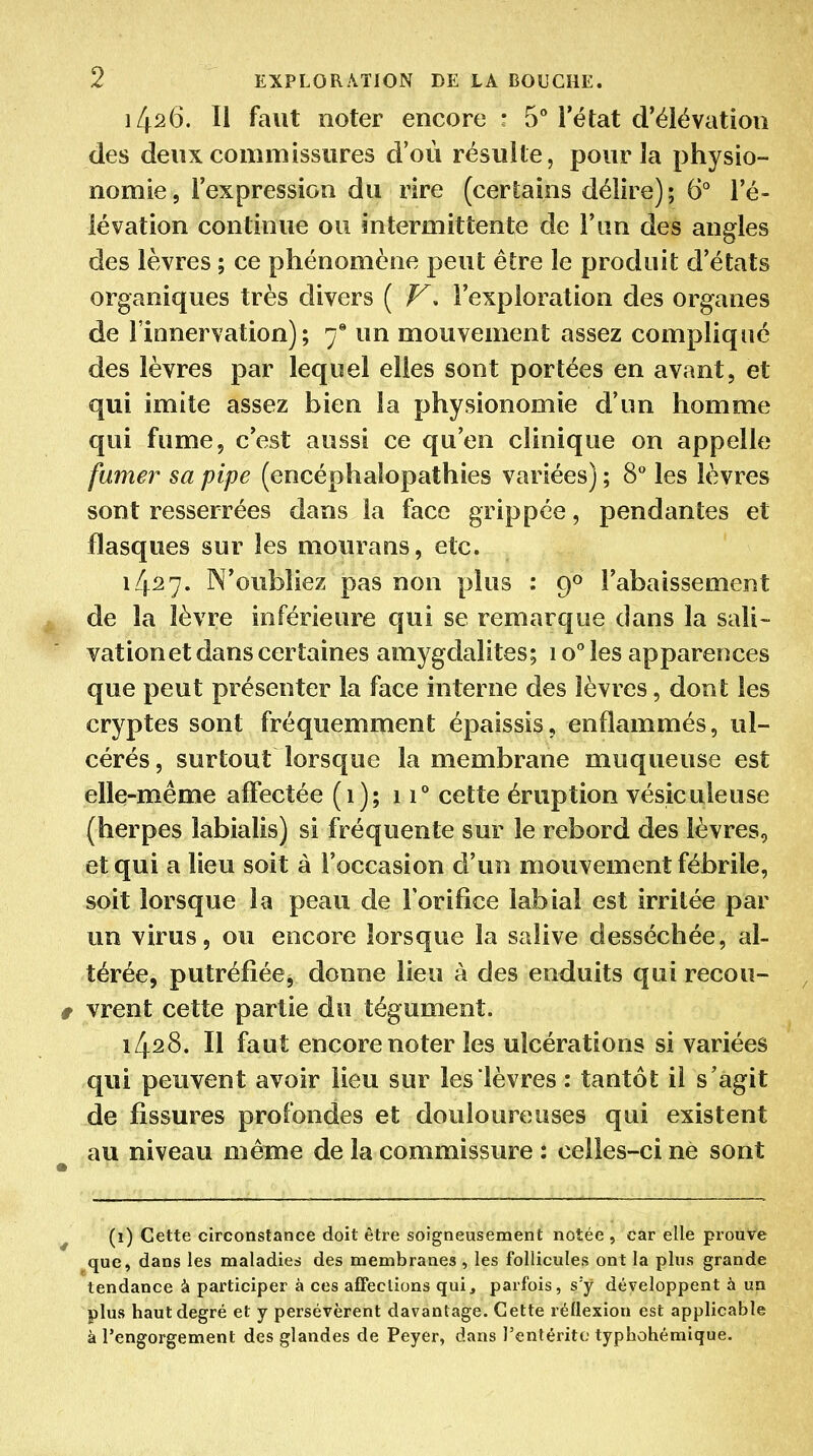 1426. Il faut noter encore • B** l'état d'élévation des deux commissures d'où résulte, pour la physio- nomie, l'expression du rire (certains délire); 6 l'é- lévation continue ou intermittente de l'un des angles des lèvres ; ce phénomène peut être le produit d'états organiques très divers ( l'exploration des organes de l'innervation); 7* un mouvement assez compliqué des lèvres par lequel elles sont portées en avant, et qui imite assez bien la physionomie d'un homme qui fume, c'est aussi ce qu'en clinique on appelle fumer sa pipe (encéphalopathies variées) ; 8** les lèvres sont resserrées dans la face grippée, pendantes et flasques sur les mourans, etc. 14^27. N'oubliez pas non plus : 9» l'abaissement de la lèvre inférieure qui se remarque dans la sali- vation et dans certaines amygdalites; lo** les apparences que peut présenter la face interne des lèvres, dont les cryptes sont fréquemment épaissis, enflammés, ul- cérés , surtout lorsque la membrane muqueuse est elle-même affectée (1); 11** cette éruption vésiculeuse (herpès labialis) si fréquente sur le rebord des lèvres, et qui a lieu soit à l'occasion d'un mouvement fébrile, soit lorsque la peau de l'orifice labial est irritée par un virus, ou encore lorsque la salive desséchée, al- térée, putréfiéej donne lieu à des enduits qui recou- vrent cette partie du tégument. 1428. Il faut encore noter les ulcérations si variées qui peuvent avoir lieu sur les lèvres : tantôt il s'agit de fissures profondes et douloureuses qui existent au niveau même de la commissure : celles-ci ne sont (i) Cette circonstance doit être soigneusement notée , car elle prouve que, dans les maladies des membranes , les follicules ont la plus grande tendance à participer à ces affections qui, parfois, s'y développent à un plus haut degré et y persévèrent davantage. Cette réflexion est applicable à l'engorgement des glandes de Peyer, dans l'entérite typhohémique.