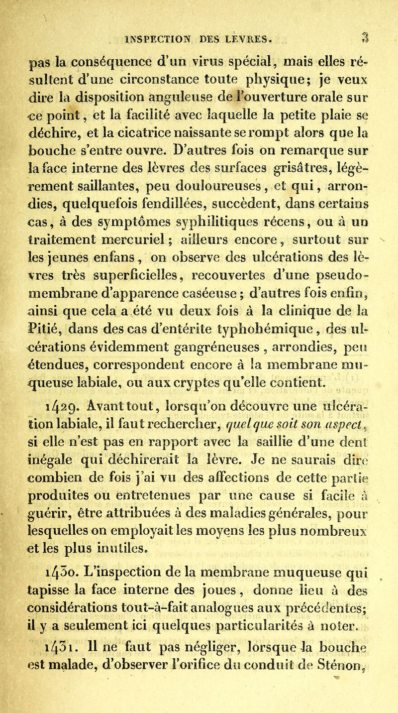 pas la conséquence d'un virus spécial, mais elles ré- sultent d'une circonstance toute physique; je veux dire la disposition anguleuse de Fouverture orale sur ce point, et la facilité avec laquelle la petite plaie se déchire, et la cicatrice naissante se rompt alors que la bouche s'entre ouvre. D'autres fois on remarque sur la face interne des lèvres des surfaces grisâtres, légè- rement saillantes, peu douloureuses, et qui, arron- dies, quelquefois fendillées, succèdent, dans certains cas, à des symptômes syphilitiques récens, ou à un traitement mercuriel ; ailleurs encore, surtout sur les jeunes enfans , on observe des ulcérations des lè- vres très superficielles, recouvertes d'une pseudo- membrane d'apparence caséeuse ; d'autres fois enfin, ainsi que cela a été vu deux fois à la clinique de la Pitié, dans des cas d'entérite typhohémique, des ul- cérations évidemment gangréneuses , arrondies, peu étendues, correspondent encore à la membrane mu- x|ueuse labiale, ou aux cryptes qu'elle contient. 1429. Avant tout, lorsqu'on découvre une ulcéra- tion labiale, il faut rechercher, quelque soit son aspect, si elle n'est pas en rapport avec la saillie d'une dent inégale qui déchirerait la lèvre. Je ne saurais dire combien de fois j'ai vu des affections de cette pari le produites ou entretenues par une cause si facile à guérir, être attribuées à des maladies générales, pour lesquelles on employait les moyens les plus nombreux et les plus inutileSc 1430. L'inspection de la membrane muqueuse qui tapisse la face interne des joues, donne lieu à des considérations tout-à-fait analogues aux précédentes; il y a seulement ici quelques particularités à noter. 1431. Il ne faut pas négliger, lorsque la bouche est malade, d'observer l'orifice du conduit de Sténon^