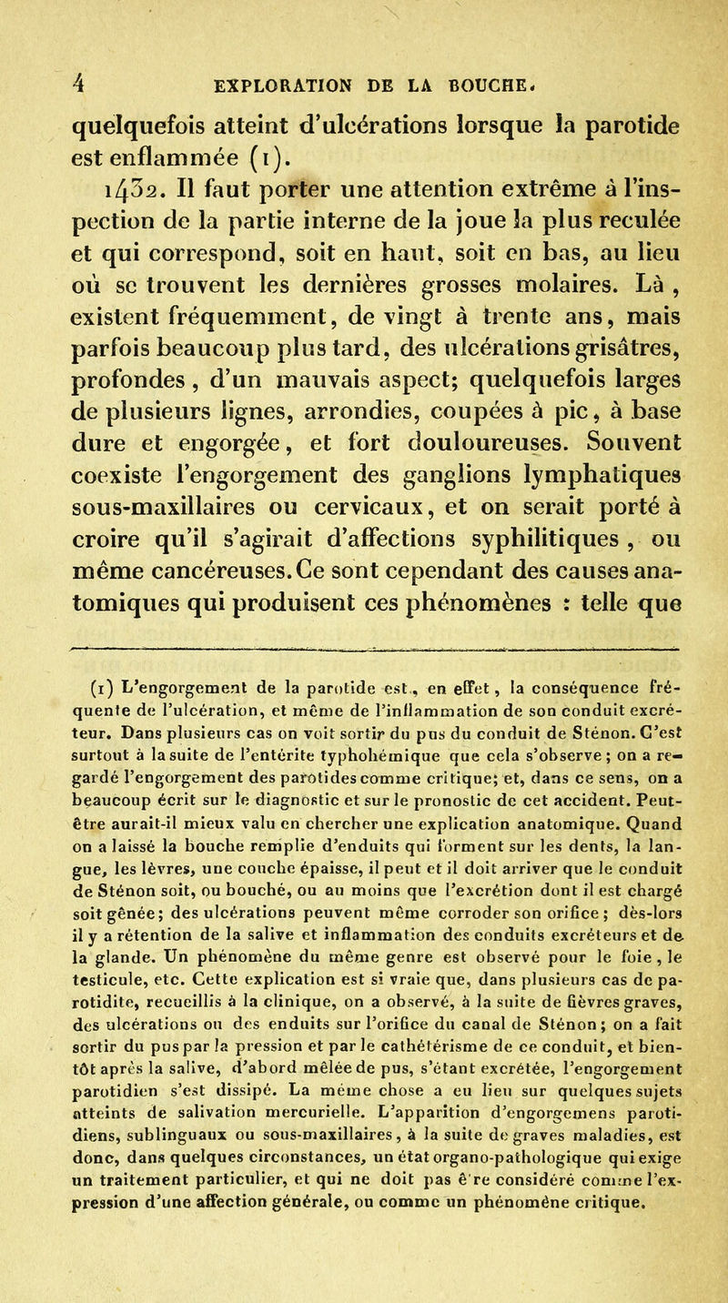 quelquefois atteint d'ulcérations lorsque la parotide est enflammée (i). 1432. Il faut porter une attention extrême à l'ins- pection de la partie interne de la joue la plus reculée et qui correspond, soit en haut, soit en bas, au lieu où se trouvent les dernières grosses molaires. Là , existent fréquemment, de vingt à trente ans, mais parfois beaucoup plus tard, des ulcérations grisâtres, profondes , d'un mauvais aspect; quelquefois larges de plusieurs lignes, arrondies, coupées à pic, à base dure et engorgée, et fort douloureuses. Souvent coexiste l'engorgement des ganglions lymphatiques sous-maxillaires ou cervicaux, et on serait porté à croire qu'il s'agirait d'affections syphilitiques , ou même cancéreuses. Ce sont cependant des causes ana- tomiques qui produisent ces phénomènes : telle que (i) L'engorgement de la parotide est., en eGFet, la conséquence fré- quente de l'ulcération, et même de l'inflammation de son conduit excré- teur. Dans plusieurs cas on voit sortir du pus du conduit de Sténon. C'est surtout à la suite de l'entérite typhohémique que cela s'observe; on a re- gardé l'engorgement des parotides comme critique; et, dans ce seus, on a beaucoup écrit sur te diagnostic et sur le pronostic de cet accident. Peut- être aurait-il mieux valu en chercher une explication anatomique. Quand on a laissé la bouche remplie d'enduits qui Ibrment sur les dents, la lan- gue, les lèvres, une couche épaisse, il peut et il doit airiver que le conduit de Sténon soit, ou bouché, ou au moins que l'excrétion dont il est chargé soit gênée; des ulcérations peuvent même corroder son orifice ; dès-lors il y a rétention de la salive et inflammation des conduits excréteurs et de la glande. Un phénomène du même genre est observé pour le foie , le testicule, etc. Cette explication est si vraie que, dans plusieurs cas de pa- rotidite, recueillis à la clinique, on a observé, à la suite de fièvres graves, des ulcérations on des enduits sur l'orifice du canal de Sténon; on a fait sortir du pus par la pression et par le eathétérisme de ce conduit, et bien- tôt après la salive, d'abord mêlée de pus, s'étant excrétée, l'engorgement parotidien s'est dissipé. La même chose a eu lieu sur quelques sujets atteints de salivation mercurielle. L'apparition d'engorgcmens paroti- diens, sublinguaux ou sous-maxillaires, à la suite de graves maladies, est donc, dans quelques circonstances, un état organo-pathologique qui exige un traitement particulier, et qui ne doit pas è re considéré comme l'ex- pression d'une affection générale, ou comme un phénomène critique.