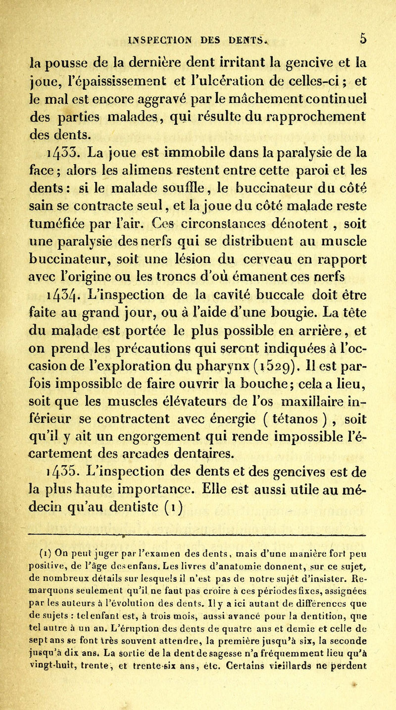 la pousse de la dernière dent Irritant la gencive et la joue, l'épaississement et Tulcération de celles-ci ; et le mal est encore aggravé par le mâchement continuel des parties malades, qui résulte du rapprochement des dents. 1433. La joue est immobile dans la paralysie de la face ; alors les aliment restent entre cette paroi et les dents: si le malade souffle, le bucclnateur du côté sain se contracte seul, et la joue du coté malade reste tuméfiée par l'air. Ces circonstances dénotent , soit une paralysie des nerfs qui se distribuent au mnscle buccinateur, soit une lésion du cerveau en rapport avec l'origine ou les troncs d'où émanent ces nerfs 1434. L'inspection de la cavité buccale doit être faite au grand jour, ou à l'aide d'une bougie. La tête du malade est portée le plus possible en arrière, et on prend les précautions qui seront indiquées à l'oc- casion de l'exploration du pharynx (i Ssg). 11 est par- fois impossible de faire ouvrir la bouche; cela a lieu, soit que les muscles élévateurs de l'os maxillaire in- férieur se contractent avec énergie ( tétanos ) , soit qu'il y ait un engorgement qui rende impossible l'é- cartement des arcades dentaires. 1435. L'inspection des dents et des gencives est de la plus haute importance. Elle est aussi utile au mé- decin qu'au dentiste (1) {0 On peut juger par l'examen des dents, mais d'une manière fort peu positive, de l'âge des enfans. Les livres d'anatomie donnent, sur ce sujet, de nombreux détails sur lesquels il n'est pas de notre sujet d'insister. Re- marquons seulement qu'il ne faut pas croire à ces périodes fixes, assignées par les auteurs ix l'évolution des dents. Il y a ici autant de différences que de sujets : tel enfant est, à trois mois, aussi avancé pour la dentition, que tel autre à un an. L'éruption des dents de quatre ans et demie et celle de sept ans se font très souvent attendre, la première jusqu'à six, la seconde jusqu'à dix ans* La sortie de la dent de sagesse n'a fréquemment lieu qu'à vingt-huit, trente, et trente-six ans, éic. Certains vieillards ne perdent