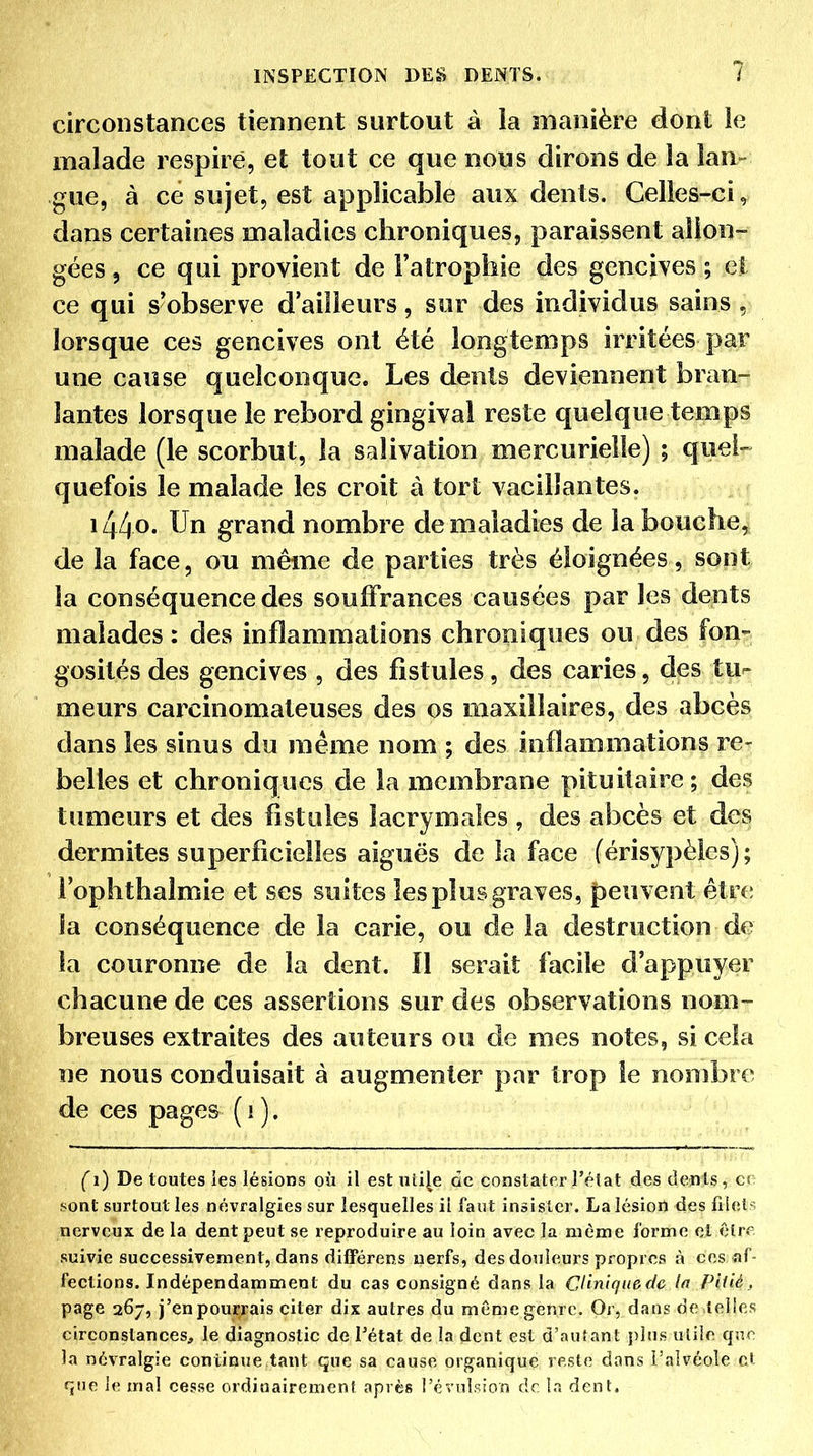 circonstances tiennent surtout à la manière dont le malade respiré, et tout ce que nous dirons de la lan- gue, à ce sujet, est applicable aux dents. Celles-ci, dans certaines maladies chroniques, paraissent allon- gées 5 ce qui provient de l'atrophie des gencives ; et ce qui s'observe d'ailleurs, sur des individus sains , lorsque ces gencives ont été longtemps irritées par une cause quelconque. Les dents deviennent bran- lantes lorsque le rebord gingival reste quelque temps malade (le scorbut, la salivation mercurielîe) ; quel- quefois le malade les croit à tort vacillantes. i44o- Un grand nombre de maladies de la bouche,^^ de la face, ou même de parties très éloignées, sont la conséquence des souffrances causées par les dents malades: des inflammations chroniques ou des fon- gosités des gencives , des fistules, des caries, des tu- meurs carcinomateuses des os maxillaires, des abcès dans les sinus du même nom ; des inflammations re- belles et chroniques de la membrane pituitaire ; des tumeurs et des fistules lacrymales , des abcès et des dermites superficielles aiguës de la face férisypèles) ; i'ophthalmie et ses suites les plus graves, peuvent être la conséquence de la carie, ou de la destruction de la couronne de la dent. Il serait facile d'appuyer chacune de ces assertions sur des observations nom- breuses extraites des auteurs ou de mes notes, si cela ne nous conduisait à augmenter par trop le nombre de ces pages ( i ). (i) De toutes les lésions où il est uli[e de constater l'état des dents, cr f^ont surtout les névralgies sur lesquelles il faut insister. La lésion des filets nerveux de la dent peut se reproduire au loin avec la même forme et êfrf suivie successivement, dans différens nerfs, des douleurs propres à ces af- fections. Indépendamment du cas consigné dans la Clinique de In Piiié, page 267, j'enpourrais citer dix autres du mômegenrc. Or, dans de telies circonstances, le diagnostic de Tétat de la dent est d'autant plus utile qnc. la névralgie continue tant que sa cause organique reste dans l'alvéole cl f^ue le mal cesse ordinairement après l'évulsion de la dent.