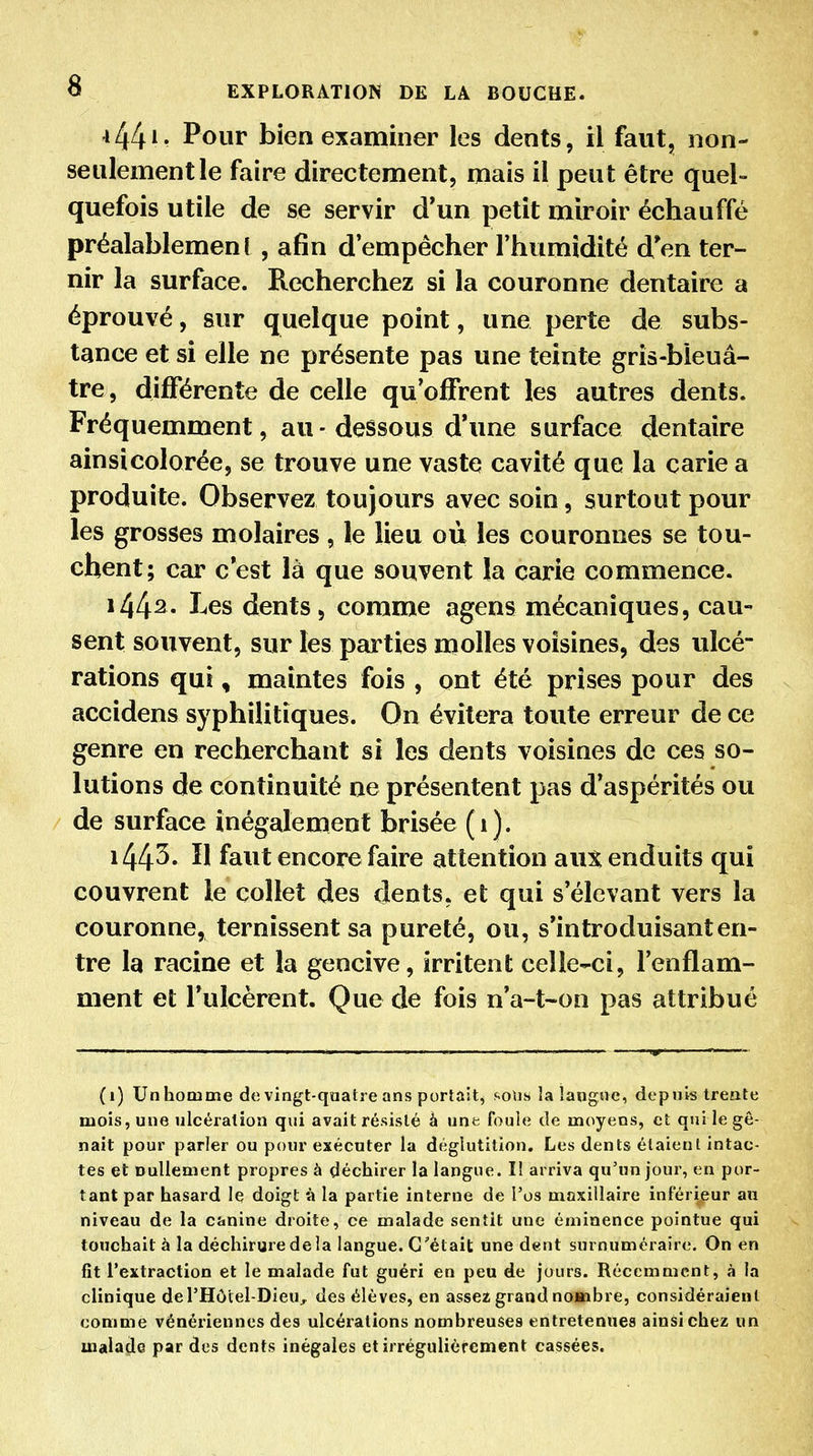 *44*- Pour bien examiner les dents, il faut, non- seulement le faire directement, mais il peut être quel- quefois utile de se servir d'un petit miroir échauffé préalablemen ( , afin d'empêcher l'humidité d'en ter- nir la surface. Recherchez si la couronne dentaire a éprouvé, sur quelque point, une perte de subs- tance et si elle ne présente pas une teinte gris-bleuâ- tre, différente de celle qu'offrent les autres dents. Fréquemment, au-dessous d'une surface dentaire ainsi colorée, se trouve une vaste cavité que la carie a produite. Observez toujours avec soin, surtout pour les grosses molaires , le lieu où les couronnes se tou- chent; car c'est là que souvent la carie commence. 1442- I^es dents, comme agens mécaniques, cau- sent souvent, sur les parties molles voisines, des ulcé- rations qui, maintes fois , ont été prises pour des accidens syphilitiques. On évitera toute erreur de ce genre en recherchant si les dents voisines de ces so- lutions de continuité ne présentent pas d'aspérités ou de surface inégalement brisée (1). i44^* faut encore faire attention aux enduits qui couvrent le collet des dents, et qui s'élevant vers la couronne, ternissent sa pureté, ou, s'introduisanten- tre la racine et la gencive, irritent celle-ci, Tenflam- ment et l'ulcèrent. Que de fois n'a-t~on pas attribué (i) Unhomme de vingt-quatre ans portait^ soiis la langue, depuis trente mois, une ulcération qui avait résisté à unt foule de moyens, et qui le gê- nait pour parier ou pour exécuter la déglutition. Les dents étaient intac- tes et nullement propres à déchirer la langue. lî arriva qu'un jour, en por- tant par hasard le doigt à la partie interne de l'os maxillaire inférieur au niveau de la canine droite, ce malade sentit une éminence pointue qui touchait à la déchirure de la langue. C'était une dent surnuméraire. On en fit l'extraction et le malade fut guéri en peu de jours. Récemment, à la clinique del'Hôlel-Dieu, des élèves, en assez grand nombre, considéraient comme vénériennes des ulcérations nombreuses entretenues ainsi chez un malade par des dents inégales et irrégulièrement cassées.