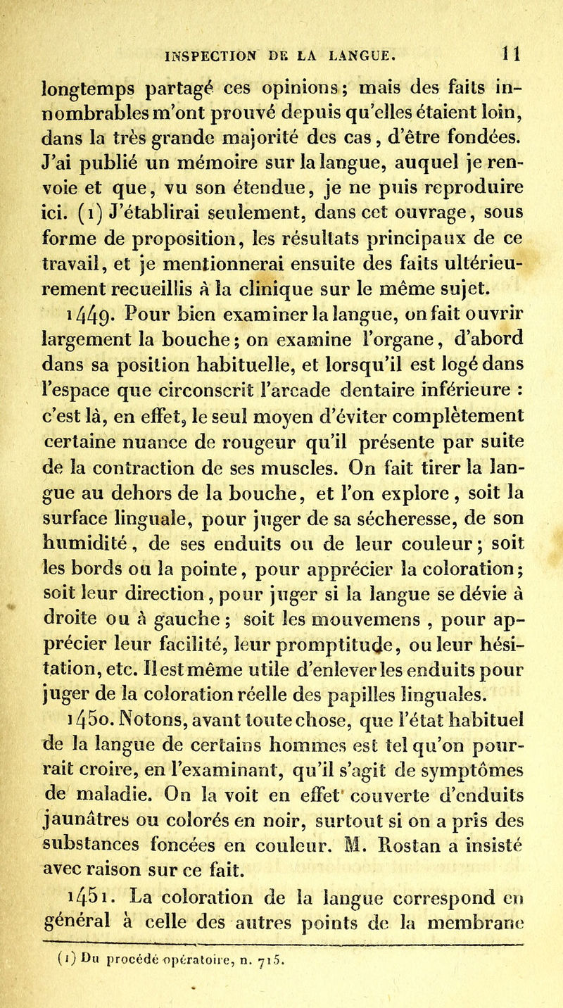 longtemps partagé ces opinions ; mais des faits in- nombrables m'ont prouvé depuis qu'elles étaient loin, dans la très grande majorité des cas, d'être fondées. J'ai publié un mémoire sur la langue, auquel je ren- voie et que, vu son étendue, je ne puis reproduire ici. (i) J'établirai seulement, dans cet ouvrage, sous forme de proposition, les résultats principaux de ce travail, et je mentionnerai ensuite des faits ultérieu- rement recueillis A la clinique sur le même sujet. 1449- Pour bien examiner la langue, on fait ouvrir largement la bouche ; on examine l'organe, d'abord dans sa position habituelle, et lorsqu'il est logé dans l'espace que circonscrit l'arcade dentaire inférieure : c'est là, en elFetj le seul moyen d'éviter complètement certaine nuance de rougeur qu'il présente par suite de la contraction de ses muscles. On fait tirer la lan- gue au dehors de la bouche, et l'on explore , soit la surface linguale, pour juger de sa sécheresse, de son humidité, de ses enduits ou de leur couleur ; soit les bords ou la pointe, pour apprécier la coloration; soit leur direction, pour juger si la langue se dévie à droite ou à gauche ; soit les mouvemens , pour ap- précier leur facilité, leur promptitude, ou leur hési- tation, etc. Il est même utile d'enlever les enduits pour juger de la coloration réelle des papilles linguales. 1450. Notons, avant toute chose, que l'état habituel de la langue de certains hommes est îeî qu'on pour- rait croire, en l'examinant, qu'il s'agit de symptômes de maladie. On la voit en effet couverte d'enduits jaunâtres ou colorés en noir, surtout si on a pris des substances foncées en couleur. M. Ptostan a insisté avec raison sur ce fait. 1451. La coloration de la langue correspond en général à celle des autres points de la membrane (i)Du procédé opératoire, n. 71.5.