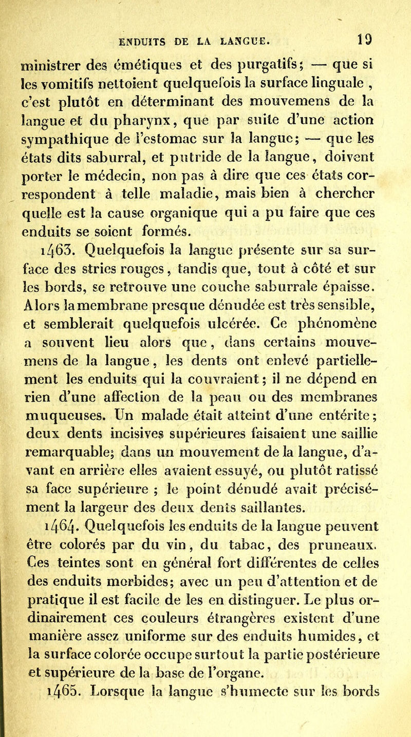 ministrer des çmétiques et des purgatifs; — que si les vomitifs nettoient quelquefois la surface linguale , c'est plutôt en déterminant des mouvemens de la langue et du pharynx, que par suite d'une action sympathique de l'estomac sur îa langue; — que les états dits saburral, et putride de la langue, doivent porter le médecin, non pas à dire que ces états cor- respondent à telle maladie, mais bien à chercher quelle est îa cause organique qui a pu faire que ces enduits se soient formés. 1463. Quelquefois la langue présente sur sa sur- face des stries rouges, tandis que, tout à côté et sur les bords, se retrouve une couche saburrale épaisse. Alors îa membrane presque dénudée est très sensible, et semblerait quelquefois ulcérée. Ce phénomène a souvent lieu alors que, dans certains mouve- mens de la langue, les dents ont enlevé partielle- ment les enduits qui la couvraient ; il ne dépend en rien d*une affection de la peau ou des membranes muqueuses. Un malade était atteint d'une entérite ; deux dents incisives supérieures faisaient une saillie remarquable; dans un mouvement de la langue, d'a- vant en arrière elles avaient essuyé, ou plutôt ratissé sa face supérieure ; le point dénudé avait précisé- ment la largeur des deux dents saillantes. 1464. Quelquefois les enduits de la langue peuvent être colorés par du vin, du tabac, des pruneaux. Ces teintes sont en général fort différentes de celles des enduits morbides; avec un peu d'attention et de pratique il est facile de les en distinguer. Le plus or- dinairement ces couleurs étrangères existent d'une manière assez uniforme sur des enduits humides, et la surface colorée occupe surtout la partie postérieure et supérieure de la base de l'organe. 1465. Lorsque la langue s'humecte sur les bords