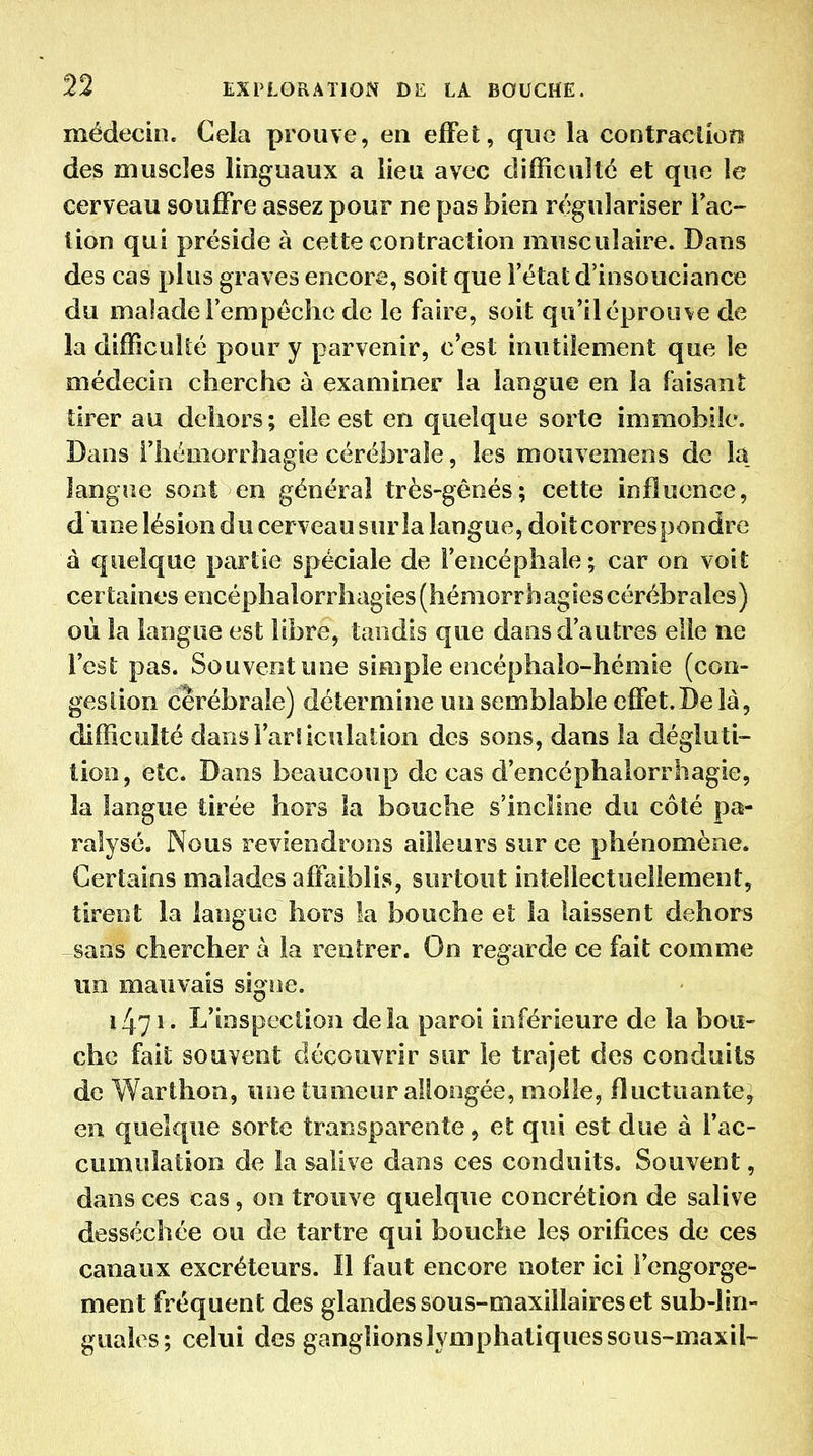 médecin. Cela prouve, en effet, que la contraciion des muscles linguaux a lieu avec difficulté et que le cerveau souffre assez pour ne pas bien régulariser Fac- tion qui préside à cette contraction musculaire. Dans des cas plus graves encore, soit que l'état d'insouciance du malade l'empéchc de le faire, soit qu'il éprouve de la difficulté pour y parvenir, c'est inutilement que le médecin cherche à examiner la langue en la faisant tirer au dehors; elle est en quelque sorte immobile. Dans i'hémorrhagie cérébrale, les mouvemens de la. langue sont en général très-gênés; cette influence, d une lésion du cerveau sur la langue, doit correspondre à quelque partie spéciale de l'encéphale; car on voit certaines encéphalorrhagies(hémorrhagies cérébrales) où la langue est libre, tandis que dans d'autres elle ne l'est pas. Souvent une simple encéphalo-hémie (con- gés lion cérébrale) détermine un semblable effet.De là, difficulté dansl'arliculation des sons, dans la dégluti- tion, etc. Dans beaucoup de cas d'encéphalorrhagie, la langue tirée hors la bouche s'incline du côté pa- ralysé. Nous reviendrons ailleurs sur ce phénomène. Certains malades affaiblis, surtout intellectuellement, tirent la langue hors la bouche et la laissent dehors sans chercher à la rentrer. On regarde ce fait comme un mauvais signe. 1471. L'inspection delà paroi inférieure de la bou- che fait souvent découvrir sur le trajet des conduits de Warthon, une tumeur allongée, molle, fluctuante, en quelque sorte transparente, et qui est due à l'ac- cumulation de la salive dans ces conduits. Souvent, dans ces cas, on trouve quelque concrétion de salive desséchée ou de tartre qui bouche les orifices de ces canaux excréteurs. Il faut encore noter ici l'engorge- ment fréquent des glandes sous-maxillaires et sub-lin- guales; celui des ganglionslymphatiquessous-maxil-