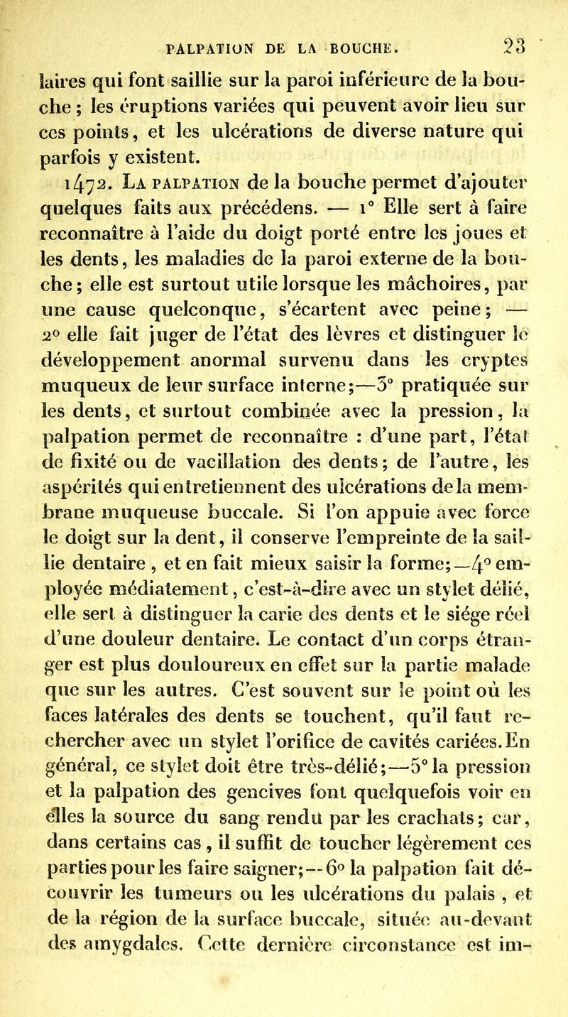 kiires qui font saillie sur la paroi inférieure de la bou- che ; les éruptions variées qui peuvent avoir lieu sur ces points, et les ulcérations de diverse nature qui parfois y existent. 1472. La palpaïion de la bouche permet d'ajouter quelques faits aux précédens. ^— 1° Elle sert à faire reconnaître à l'aide du doigt porté entre les joues et les dents, les maladies de la paroi externe de la bou- che; elle est surtout utile lorsque les mâchoires, par une cause quelconque, s'écartent avec peine; -— elle fait juger de l'état des lèvres et distinguer le développement anormal survenu dans les cryptes muqueux de leur surface interne;—S'' pratiquée sur les dents, et surtout combinée avec la pression, la palpation permet de reconnaître : d'une part, l'état de fixité ou de vacillation des dents; de l'autre, les aspérités qui entretiennent des ulcérations delà mem- brane muqueuse buccale. Si l'on appuie avec force le doigt sur la dent, il conserve l'empreinte de la sail- lie dentaire , et en fait mieux saisir la forme;em- ployée médiatement, c'est-à-dire avec un stylet délié, elle sert à distinguer la carie des dents et le siège réel d'une douleur dentaire. Le contact d'un corps étran- ger est plus douloureux en effet sur la partie malade que sur les autres. C'est souvent sur le point où les faces latérales des dents se touchent, qu'il faut re- chercher avec un stylet l'orifice de cavités cariées. En général, ce stylet doit être très-délié;—5°la pression et la palpation des gencives font quelquefois voir en elles la source du sang rendu parles crachats; car, dans certains cas , il suffit de toucher légèrement ces parties pour les faire saigner;—6<> la palpation fait dé- couvrir les tumeurs ou les ulcérations du palais , et de la région de la surface buccale, située au-devant des amygdales. Cette dernière circonstance est im-