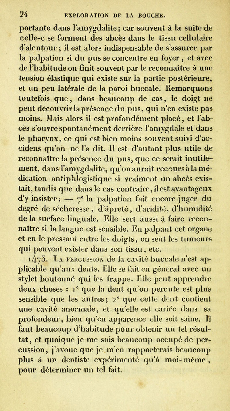 portante dans Famygdalite ; car souvent à la suite de celle-c se forment des abcès dans le tissu cellulaire d'alentour ; il est alors indispensable de s'assurer par la palpation si du pus se concentre en foyer, et avec de rhabitude on finit souvent par le reconnaître à une tension élastique qui existe sur la partie postérieure, et un peu latérale de la paroi buccale. Remarquons toutefois que, dans beaucoup de cas, le doigt ne peut découvrir la présence du pus, qui n en existe pas moins. Mais alors il est profondément placé, et l'ab- cès s*ouvre spontanément derrière l'amygdale et dans le pharynx, ce qui est bien moins souvent suivi d'ac- cidens qu'on ne l'a dit. Il est d'autant plus utile de reconnaître la présence du pus, que ce serait inutile- ment, dans l'amygdalite, qu'on aurait recours à la mé- dication antiphlogistique si vraiment un abcès exis- tait, tandis que dans le cas contrairCj il est avantageux d'y insister; — 7° la palpation fait encore juger du degré de sécheresse, d'âpreté, d'aridité, d'humidité de la surface linguale. Elle sert aussi à faire recon- naître si la langue est sensible. En palpant cet organe et en le pressant entre les doigts, on sent les tumeurs qui peuvent exister dans son tissu, etc. 1473. La percussion de la caviié buccale n'est ap- plicable qu'aux dents. Elle se fait en général avec un stylet boutonné qui les frappe. Elle peut apprendre deux choses : 1** que la dent qu'on percute est plus sensible que les autres; 2 que cette dent contient une cavité anormale, et qu'elle est cariée dans sa profondeur, bien qu'en apparence elle soit saine. Il faut beaucoup d'habitude pour obtenir un tel résul- tat, et quoique je me sois beaucoup occupé de per- cussion, j'avoue que je m'en rapporterais beaucoup plus à un dentiste expérimenté qu'à moi- même , pour déterminer un tel fait.