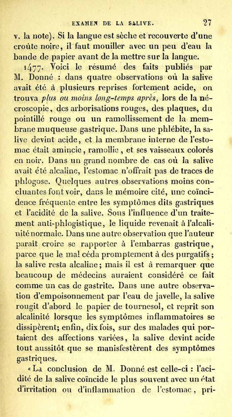 V. la note). Si la langue est sèche et recouverte d'une croûte noire, il faut mouiller avec un peu d'eau la bande de papier avant de la mettre sur la langue. i477' ^o^ci le résumé des faits publiés par M. Donné : dans quatre observations où la salive avait été â plusieurs reprises fortement acide, on trouva plus ou moins long-temps apres^ lors de la né- croscopie, des arborisations rouges, des plaques, du pointillé rouge ou un ramollissement de la mem- brane muqueuse gastrique. Dans une phlébite, la sa- live devint acide, et la membrane interne de l'esto- mac était amincie, ramollie , et ses vaisseaux colorés en noir. Dans un grand nombre de cas où la salive avait été alcaline, Icstomac n'offrait pas de traces de phlogose. Quelques autres observations moins con- cluantes font voir, dans le mémoire cité, une coïnci- dence fréquerUe entre les symptômes dits gastriques et l'acidité de la salive. Sous l'influence d'un traite- ment anti-phlogistique, le liquide revenait â l'alcali- nité normale. Dans une autre observation que l'auteur paraît croire se rapporter à l'embarras gastrique, parce que le mai céda promptement à des purgatifs ; la salive resta alcaline ; mais il est à remarquer que beaucoup de médecins auraient considéré ce fait comme un cas de gastrite. Dans une autre observa- tion d'empoisonnement par l'eau de javelle, la salive rougit d'abord le papier de tournesol, et reprit son alcalinité lorsque les symptômes inflammatoires se dissipèrent; enfin, dix fois, sur des malades qui por- taient des affections variées, la salive devint acide tout aussitôt que se manisfestèrent des symptômes gastriques. «La conclusion de M, Donné est celle-ci : l'aci- dité de la salive coïncide le plus souvent avec un état d'irritation ou d'inflammation de l'estomac, pri-