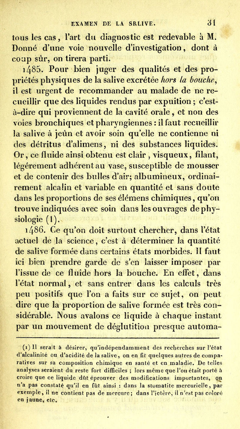 tous les cas, l'art du diagnostic est redevable a M. Donné d'une voie nouvelle d'investigation, dont à coup sûr, on tirera parti. iZ^85. Pour bien juger des qualités et des pro- priétés physiques de la salive excrétée hors la bouche, il est urgent de recommander au malade de ne re- cueillir que des liquides rendus par expuition ; c est- à-dire qui proviennent de la cavité orale, et non des voies bronchiques et pharyngiennes : il faut recueillir la salive à jeun et avoir soin qu'elle ne contienne ni des détritus d'alimens, ni des substances liquides. Or, ce fluide ainsi obtenu est clair , visqueux, filant, légèrement adhérent au vase, susceptible de mousser et de contenir des bulles d'air; albumineux, ordinai- rement alcalin et variable en quantité et sans doute dans les proportions de ses élémens chimiques, qu'on trouve indiquées avec soin dans les ouvrages de phy- siologie (1). i486. Ce qu'on doit surtout chercher, dans l'état actuel de la science, c'est à déterminer la quantité de salive formée dans certains états morbides. îl faut ici bien prendre garde de s'en laisser imposer par l'issue de ce fluide hors la bouche. En effet, dans l'état normal 5 et sans entrer dans les calculs très peu positifs que l'on a faits sur ce sujet, on peut dire que la proportion de salive formée est très con- sidérable. INous avalons ce liquide à chaque instant par un mouvement de déglutition presque automa- (1) Il serait à désirer, qu'indépendamment des recherches sur l'état d'alcalinilé ôu d'acidité de la salive, on en fit quelques autres de compa- ratives sur sa composition chimique en santé et en maladie. De telles analyses seraient du reste fort difficiles ; lors même que l'on était porté à croire que ce liquide dût éprouver des modifications importantes, on n'a pas constaté qu'il en fût ainsi : dans la sturaatite mercurielJe, par exemple, il ne contient pas de mercure; dans l'ictère, il n'est pas coloré en jaune, etc.