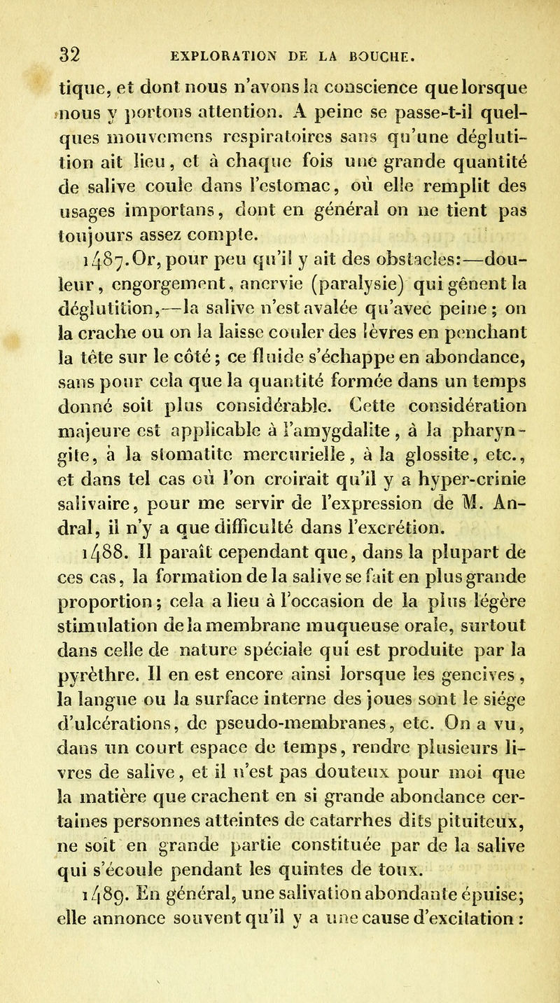 tique, et dont nous n'avons la conscience que lorsque jnous y portons attention. A peine se passe-t-il quel- ques m ou ve m en s respiratoires sans qu'une dégluti- tion ait lieu, et à chaque fois une grande quantité de salive coule dans l'estomac, où elie remplit des usages importans, dont en général on ne tient pas toujours assez compte. 1487.Or, pour peu qu'il y ait des obstacles:—dou- leur, engorgement, anervie (paralysie) qui gênent la déglutition,—la salive n'est avalée qu'avec peiiie ; on la crache ou on îa laisse couler des lèvres en penchant la téte sur le côté ; ce fluide s'échappe en abondance, sans pour cela que la quantité formée dans un temps donné soit plus considérable. Cette considération majeure est applicable à l'amygdalite, à la pharyn- gite, à la stomatite mercurielle, à la glossite, etc., et dans tel cas où l'on croirait qu'il y a hyper-crinie saiivaire, pour me servir de l'expression de M. An- dral, il n'y a que difficulté dans l'excrétion. 1488. Il paraît cependant que, dans la plupart de ces cas, la formation de la salive se fait en plus grande proportion; cela a lieu à l'occasion de la plus légère stimulation delà membrane muqueuse orale, surtout dans celle de nature spéciale qui est produite par la pyrèthre. Il en est encore ainsi lorsque les gencives , la langue ou la surface interne des joues sont le siège d'ulcérations, de pseudo-membranes, etc. On a vu, dans un court espace de temps, rendre plusieurs li- vres de salive, et il n'est pas douteux pour moi que îa matière que crachent en si grande abondance cer- taines personnes atteintes de catarrhes dits pituiteux, ne soit en grande partie constituée par de îa salive qui s'écoule pendant les quintes de toux. 1489. En général, une salivation abondante épuise; elle annonce souvent qu'il y a une cause d'excitation :