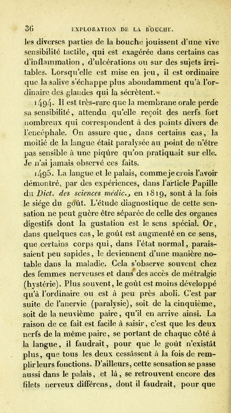 les diverses parties de la bouche jouissent d'une vive sensibilité tactile , qui est exagérée dans certains cas d'inflammation , d'ulcérations ou sur des sujets irri- tables. Lorsqu'elle est mise en jeu, il est ordinaire que la salive s'échappe plus abondamment qu'à l'or- dinaire des glandes qui la sécrètent. 1494- est très-rare que la membrane orale perde sa sensibilité, attendu qu'elle reçoit des nerfs fort lîombreox qui correspondent à des points divers de l'encéphale. On assure que, dans certains cas, la moitié de la langue était paralysée au point de n'être pas sensible à une piqûre qu'on pratiquait sur elle. Je n'ai jamais observé ces faits. iL\g5, La langue et le palais, comme je crois l'avoir démontré, par des expériences, dans l'article Papille du Dict, des sciences médic»j, en 1819, sont à la fois le siège du goût. L'étude diagnostique de cette sen- sation ne peut guère être séparée de celle des organes digestifs dont la gustation est le sens spécial. Or, dans quelques cas, le goût est augmenté en ce sens, que certains corps qui, dans l'état normal, parais- saient peu sapides, le deviennent d'une manière no- table dans la maladie. Cela s'observe souvent chez des femmes nerveuses et dans des accès de métralgie (hystérie). Plus souvent, le goût est moins développé qu'à l'ordinaire ou est à peu près aboli. C'est par suite de Fanervie (paralysie), soit de la cinquième, soit de la neuvième paire, qu'il en arrive ainsi. La raison de ce fait est facile à saisir, c'est que les deux nerfs de la même paire, se portant de chaque côté à la langue, il faudrait, pour que le goût n'existât plus, que tous les deux cessassent à la fois de rem- plir leurs fonctions. D'ailleurs, cette sensation se passe aussi dans le palais, et là, se retrouvent encore des filets nerveux dilFérens, dont il faudrait, pour que