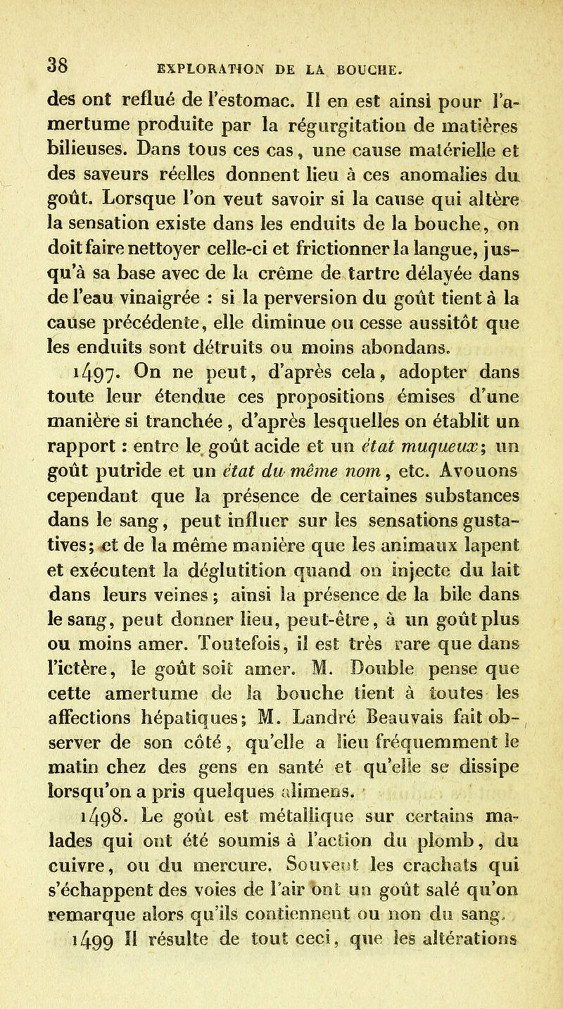 des ont reflué de Festomac. Il en est ainsi pour la- mertume produite par la régurgitation de matières bilieuses. Dans tous ces cas, une cause matérielle et des saveurs réelles donnent lieu à ces anomalies da goût. Lorsque l'on veut savoir si la cause qui altère la sensation existe dans les enduits de la bouche, on doit faire nettoyer celle-ci et frictionner la langue, jus- qu'à sa base avec de la crème de tartre délayée dans deFeau vinaigrée : si la perversion du goût tient à la cause précédente, elle diminue pu cesse aussitôt que les enduits sont détruits ou moins abondans. 1/^97. On ne peut, d'après cela, adopter dans toute leur étendue ces propositions émises d'une manière si tranchée , d'après lesquelles on établit un rapport : entre le goût acide et un état muqtieux; un goût putride et un état du même nom, etc. Avouons cependant que îa présence de certaines substances dans le sang, peut influer sur les sensations gusta- tives; et de la même manière que les animaux lapent et exécutent îa déglutition quand on injecte du lait dans leurs veines ; ainsi la présence de la bile dans le sang, peut donner lieu, peut-être, à un goût plus ou moins amer. Toutefois, il est très rare que dans l'ictère, le goût soii amer. M. Double pense que cette amertume de la bouche tient à toutes les affections hépatiques; M. Landré Beauvais faitob-, server de son côté, qu'elle a lieu fréquemment le matin chez des gens en santé et qu'elle se dissipe lorsqu'on a pris quelques aîimens. 1498. Le goût est métallique sur certains ma- lades qui ont été soumis à l'aclion du plomb, du cuivre, ou du mercure. Souveid les crachats qui s'échappent des voies de l'air bnl un goût salé qu'on remarque alors qu'ils contiennent ou non du sang. 1499 n résulte de tout ceci, que les altérations