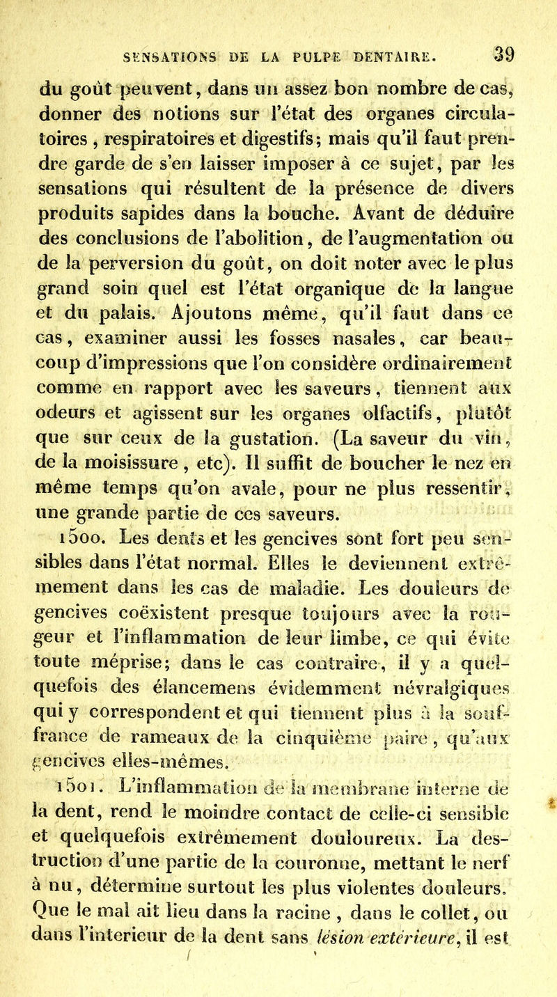 du goût peuvent, dans un assez bon nombre de cas, donner des notions sur l'état des organes circula- toires 5 respiratoires et digestifs; mais qu'il faut pren- dre garde de s'en laisser imposer à ce sujet, par les sensations qui résultent de la présence de divers produits sapides dans la bouche. Avant de déduire des conclusions de l'abolition, de l'augmentation ou de la perversion du goût, on doit noter avec le plus grand soin quel est l'état organique de la langue et du palais. Ajoutons même, qu'il faut dans ce cas, examiner aussi les fosses nasales, car beau- coup d'impressions que l'on considère ordinairemenî; comme en rapport avec les saveurs, tienneot aux odeurs et agissent sur les organes olfactifs, plutôt que sur ceux de la gustation. (La saveur du vin, de la moisissure, etc). Il suffit de boucher le nez en même temps qu'on avale, pour ne plus ressentir, une grande partie de ces saveurs. 1500. Les deuts et les gencives sont fort peu sen- sibles dans l'état normal. Elles le deviennent extrê- mement dans les cas de maladie. Les douleurs de gencives coexistent presque toujours avec la rou- geur et l'inflammation de leur limbe, ce qui évite toute méprise; dans le cas contraire, il y a quel- quefois des élancemeas évidemmeoî; névralgiques qui y correspondent et qui tiennent plus a la soiil- fraoce de rameaux de la cinquième paire, qo.'auK- (.■encives elles-mêmes. 1501. L'inflammation de la membrane iiiteroe de la dent, rend le moindre contact de celle-ci sensible et quelquefois extrêmement douloureux. La des- truction d'une partie de la couronne, mettant le nerf à nu, détermine surtout les plus violentes douleurs. Que le mal ait lieu dans la racine , dans le collet, ou dans l'intérieur de la dent sans lésion extérieure^ il est