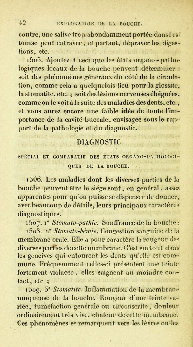 contre, line salive troi) abondamment portée dans l'es- tomac peut entraver , et partant, dépraver les diges- tions, etc. 1505. Ajoutez à ceci que les états organo-patho- logiques locaux de la bouche peuvent déterminer : soit des phénomènes généraux du côté de la circula- tion, comme cela a quelquefois lieu pour la glossite, la stomatite, etc. ; soit des lésions nerveuses éloignées, comme on le voit à la suite des maladies des dents, etc., et vous aurez encore une faible idée de toute l'im- portance de la cavité buccale, envisagée sous le rap- port de la pathologie et du diagnostic. DIAGNOSTIC SPÉCIAL ET COMPARATIF DES ÉTATS ORGANO-PÂTHOLOGI- QUES DE LA BOUCHE. 1506. Les maladies dont les diverses parties de la bouche peuvent être le siège sont, en général, assez apparentes pour qu'on puisse se dispenser de donner, avec beaucoup de détails, leurs principaux caractères diagnostiques. 1607. 1° Stomato-pathie. Souffrance de la bouche; 15o8. StomatO'hémie, Congestion sanguine de la membrane orale. Elle a pour caractère la rougeur des diverses parties decette membrane. C'est surtout dans les gencives qui entourent les dents qu'elle est com- mune. Fréquemment celles-ci présentent une teinte fortement violacée , elles saignent au moindre con- tact , etc ; 1609. 3° Stomatite. Inflammation de la membrane muqueuse de la bouche. Rougeur d'une teinte va- riée, tuméfaction générale ou circonscrite, douleur ordinairement très vive, chaleur decette membrane. Ces phénomènes se remarquent vers les lèvres ou les