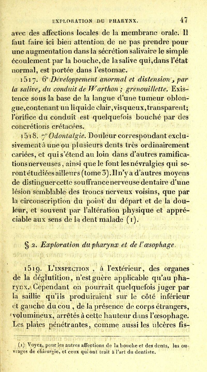 avec des affections locales de la membrane orale. 11 fout faire ici bien attention de ne pas prendre pour une augmentation dans la sécrétion salivaire le simple écoulement par la bouche, de la salive qui,dans Tétat normal, est portée dans l'estomac. 1617. 6 Développement anormal et distension^ par la salivej, du conduit de Warthon ; grenouillette. Exis- tence sous la base de la langue d'une tumeur obîon- gue,contenant un liquide clair,visqueux,transparent; Forilîce du conduit est quelquefois bouché par des concrétions crétacées. 1518. 7 Odontalgie, Douleur correspondant exciu- sivementà une ou plusieurs dents très ordinairement cariées, et qui s'étend au loin dans d'autres ramifica- tions nerveuses , ainsi que le font les névralgies qui se- ront étudiées ailleurs (tome 3). Il n'y a d'autres moyens de distinguer cette souffrancenerveuse dentaire d'une lésion semblable des troncs nerveux voisins, que par la circonscription du point du départ et de la dou- leur, et souvent par l'altération physique et appré- ciable aux sens de k dent malade (1). § 2. Exploration du pharynx et de l'œsophage. 1519. L'inspection , à l'extérieur, des organes de la déglutition, n'est guère applicable qu'au pha- rynx. Cependant oh pourrait quelquefois juger par la saillie qu'ils produiraient sur le côté inférieur et gauche du cou , de la présence de corps étrangers, ^volumineux, arrêtés à cette hauteur dans l'œsophage. Les plaies pénétrantes, comme aussi les \ilcères fis- (1) Voyez, pour les autres affections de la bouche et des dents, les ou- vrages de chirurgie, et ceux qui ont trait à i'art du dentiste.