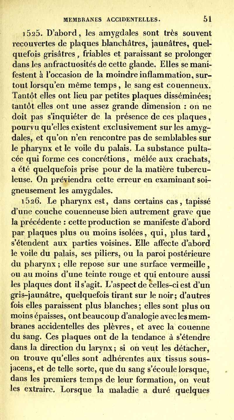 iSsS. D'abord, les amygdales sont très souvent recouvertes de plaques blanchâtres, jaunâtres, quel- quefois grisâtres, friables et paraissant se prolonger dans les anfractuosités de cette glande. Elles se mani- festent à Toccasion de la moindre inflammation, sur- tout lorsqu en même temps, le sang est couenneux. Tantôt elles ont lieu par petites plaques disséminées; tantôt elles ont une assez grande dimension : on ne doit pas s'inquiéter de la présence de ces plaques, pourvu quelles existent exclusivement sur les amyg- dales, et qu'on n'en rencontre pas de semblables sur le pharynx et le voile du palais, La substance pulta- cée qui forme ces concrétions, mêlée aux crachats, a été quelquefois prise pour de la matière tubercu- leuse. On préviendra cette erreur en examinant soi- gneusement les amygdales. 1626. Le pharynx est, dans certains cas, tapissé d'une couche couenneuse bien autrement grave que la précédente : cette production se manifeste d'abord par plaques plus ou moins isolées, qui, plus tard, s'étendent aux parties voisines. Elle affecte d'abord le voile du palais, ses piliers, ou la paroi postérieure du pharynx ; elle repose sur une surface vermeille, ou au moins d'une teinte rouge et qui entoure aussi les plaques dont il s'agit. L'aspect de celles-ci est d'un gris-jaunâtre, quelquefois tirant sur le noir; d'autres fois elles paraissent plus blanches ; elles sont plus ou moins épaisses, ont beaucoup d'analogie avec les mem- branes accidentelles des plèvres, et avec la couenne du sang. Ces plaques ont de la tendance à s'étendre dans la direction du larynx ; si on veut les détacher, on trouve qu'elles sont adhérentes aux tissus sous- jacens, et de telle sorte, que du sang s'écoule lorsquCç dans les premiers temps de leur formation, on veut les extraire. Lorsque la maladie a duré quelques