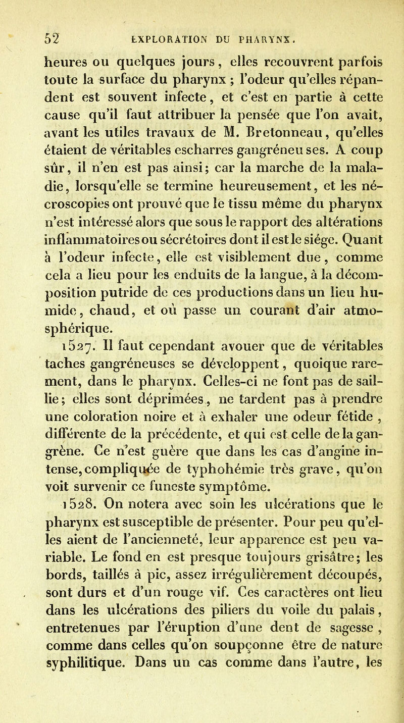 heures ou quelques jours, elles recouvrent parfois toute la surface du pharynx ; l'odeur qu elles répan- dent est souvent infecte, et c'est en partie à cette cause qu'il faut attribuer la pensée que l'on avait, avant les utiles travaux de M. Bretonneau, qu'elles étaient de véritables escharres gangréneu ses. A coup sûr, il n'en est pas ainsi ; car la marche de la mala- die, lorsqu'elle se termine heureusement, et les né- croscopies ont prouvé que le tissu même du pharynx n'est intéressé alors que sous le rapport des altérations inflammatoires ou sécrétoires dont il est le siège. Quant à l'odeur infecte, elle est visiblement due, comme cela a lieu pour les enduits de la langue, à la décom- position putride de ces productions dans un lieu hu- mide, chaud, et où passe un courant d'air atmo- sphérique. 1627. Il faut cependant avouer que de véritables taches gangréneuses se développent, quoique rare- ment, dans le pharynx. Celles-ci ne font pas de sail- lie; elles sont déprimées , ne tardent pas à prendre une coloration noire et à exhaler une odeur fétide , différente de la précédente, et qui est celle de la gan- grène. Ce n'est guère que dans les cas d'angine in- tense, compliquée de typhohémie très grave, qu'on voit survenir ce funeste symptôme. 1528. On notera avec soin les ulcérations que le pharynx est susceptible de présenter. Pour peu qu'el- les aient de l'ancienneté, leur apparence est peu va- riable. Le fond en est presque toujours grisâtre; les bords, taillés à pic, assez irrégulièrement découpés, sont durs et d'un rouge vif. Ces caractères ont lieu dans les ulcérations des piliers du voile du palais, entretenues par l'éruption d'une dent de sagesse , comme dans celles qu'on soupçonne être de nature syphilitique. Dans un cas comme dans l'autre, les