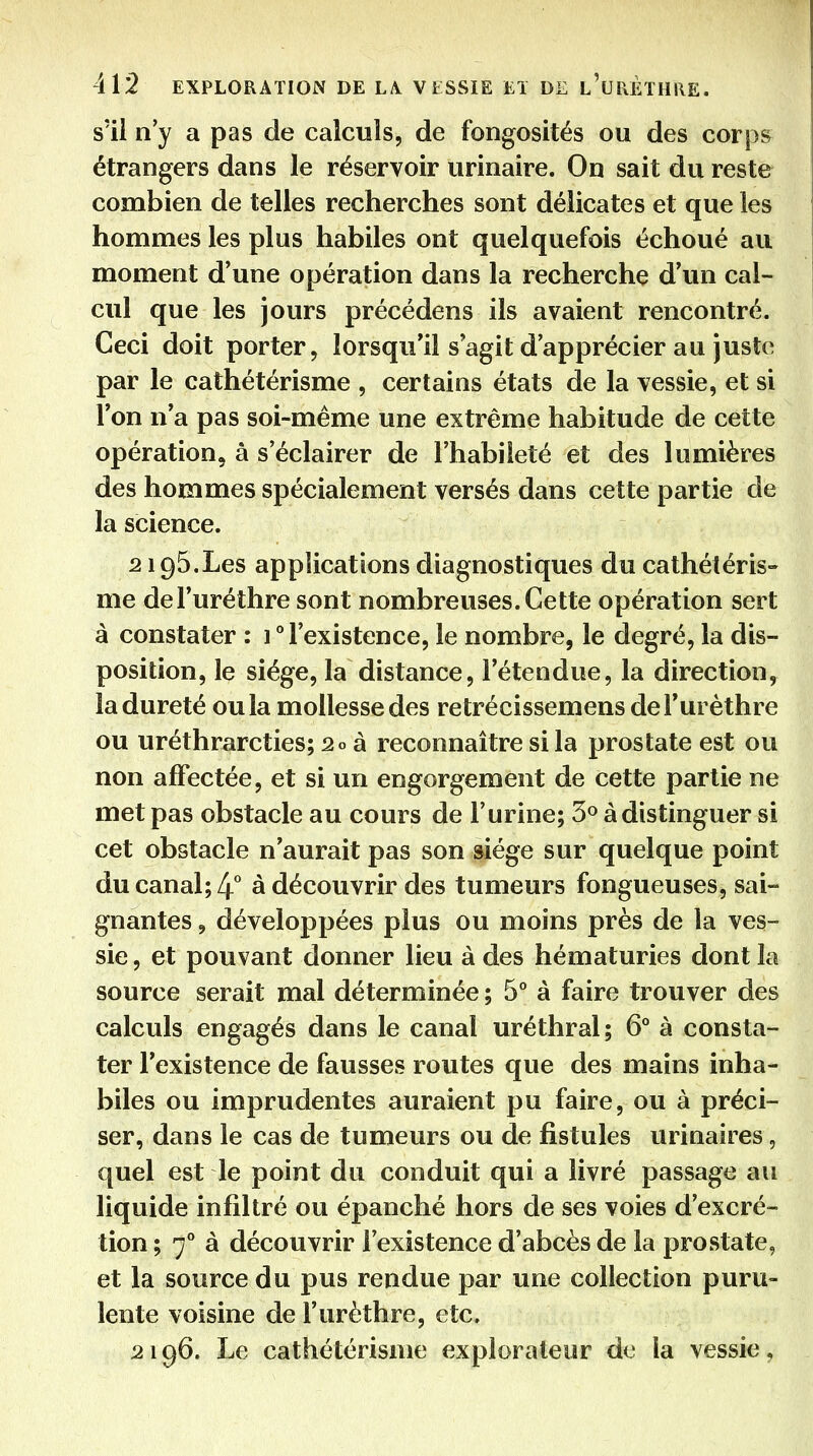s'il n'y a pas de calculs, de fongosités ou des corps étrangers dans le réservoir urinaire. On sait du reste combien de telles recherches sont délicates et que les hommes les plus habiles ont quelquefois échoué au moment d'une opération dans la recherche d'un cal- cul que les jours précédens ils avaient rencontré. Ceci doit porter, lorsqu'il s'agit d'apprécier au juste par le cathétérisme , certains états de la vessie, et si l'on n'a pas soi-même une extrême habitude de cette opération, à s'éclairer de l'habileté et des lumières des hommes spécialement versés dans cette partie de la science. 2195. Les applications diagnostiques du cathétéris- me del'uréthre sont nombreuses. Cette opération sert à constater : 1 l'existence, le nombre, le degré, la dis- position, le siège, la distance, l'étendue, la direction, la dureté ou la mollesse des retrécissemens del'uréthre ou uréthrarcties; 20 à reconnaître si la prostate est ou non affectée, et si un engorgement de cette partie ne met pas obstacle au cours de l'urine; 3° à distinguer si cet obstacle n'aurait pas son siège sur quelque point du canal; 4° à découvrir des tumeurs fongueuses, sai- gnantes , développées plus ou moins près de la ves- sie , et pouvant donner lieu à des hématuries dont la source serait mal déterminée ; 5° à faire trouver des calculs engagés dans le canal uréthral; 6° à consta- ter l'existence de fausses routes que des mains inha- biles ou imprudentes auraient pu faire, ou à préci- ser, dans le cas de tumeurs ou de fistules urinaires, quel est le point du conduit qui a livré passage au liquide infiltré ou épanché hors de ses voies d'excré- tion ; 7° à découvrir l'existence d'abcès de la prostate, et la source du pus rendue par une collection puru- lente voisine de l'urèthre, etc, 2196. Le cathétérisme explorateur de la vessie,