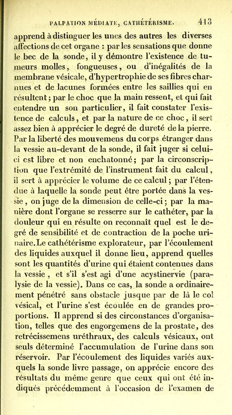 apprend à distinguer les unes des autres les diverses affections de cet organe : parles sensations que donne le bec de la sonde, il y démontre l'existence de tu- meurs molles, fongueuses, ou d'inégalités de la membrane vésicale, d'hypertrophie de ses fibres char- nues et de lacunes formées entre les saillies qui en résultent ; par le choc que la main ressent, et qui fait entendre un son particulier, il fait constater l'exis- tence de calculs, et par la nature de ce choc, il sert; assez bien à apprécier le degré de dureté de la pierre. Par la liberté des mouvemens du corps étranger dans la vessie au-devant de la sonde, il fait juger si celui- ci est libre et non enchatonné ; par la circonscrip- tion que l'extrémité de l'instrument fait du calcul, il sert à apprécier le volume de ce calcul ; par l'éten- due à laquelle la sonde peut être portée dans la ves- sie , on juge de la dimension de celle-ci ; par la ma- nière dont Forgane se resserre sur le cathéter, par la douleur qui en résulte on reconnaît quel est le de- gré de sensibilité et de contraction de la poche uri- naire.Le cathétérisme explorateur, par l'écoulement des liquides auxquel il donne lieu, apprend quelles sont les quantités d'urine qui étaient contenues dans la vessie , et s'il s'est agi d'une acystinervie (para- lysie de la vessie). Dans ce cas, la sonde a ordinaire- ment pénétré sans obstacle jusque par de là le col vésical, et l'urine s'est écoulée en de grandes pro- portions. Il apprend si des circonstances d'organisa- tion, telles que des engorgemens de la prostate, des retrécissemens uréthraux, des calculs vésicaux, ont seuls déterminé l'accumulation de l'urine dans son réservoir. Par l'écoulement des liquides variés aux- quels la sonde livre passage, on apprécie encore des résultats du même genre que ceux qui ont; été in- diqués précédemment à l'occasion de l'examen de