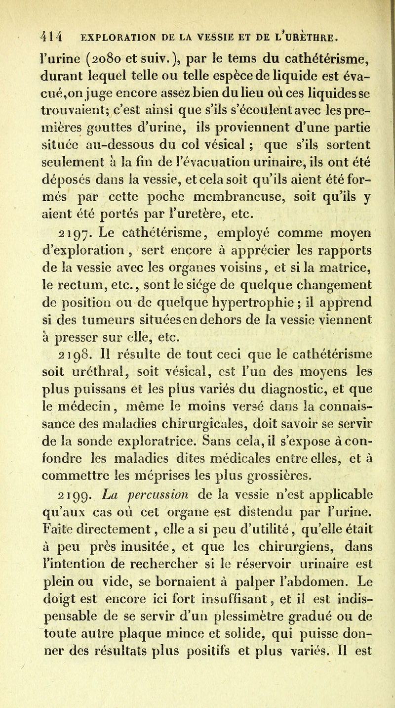 l'urine (2080 et suiv. ), par le tems du cathétérisme, durant lequel telle ou telle espèce de liquide est éva- cué,on juge encore assez bien du lieu où ces liquides se trouvaient; c'est ainsi que s'ils s'écoulent avec les pre- mières gouttes d'urine, ils proviennent d'une partie située au-dessous du col vésical ; que s'ils sortent seulement à la fin de l'évacuation urinaire, ils ont été déposés dans la vessie, et cela soit qu'ils aient été for- més par cette poche membraneuse, soit qu'ils y aient été portés par l'uretère, etc. 2197. Le cathétérisme, employé comme moyen d'exploration , sert encore à apprécier les rapports de la vessie avec les organes voisins, et si la matrice, le rectum, etc., sont le siège de quelque changement de position ou de quelque hypertrophie ; il apprend si des tumeurs situées en dehors de la vessie viennent à presser sur elle, etc. 2198. Il résulte de tout ceci que le cathétérisme soit uréthral, soit vésical, est l'un des moyens les plus puissans et les plus variés du diagnostic, et que le médecin, même le moins versé dans la connais- sance des maladies chirurgicales, doit savoir se servir de la sonde exploratrice. Sans cela, il s'expose à con- fondre les maladies dites médicales entre elles, et à commettre les méprises les plus grossières. 2199. La percussion de la vessie n'est applicable qu'aux cas où cet organe est distendu par l'urine. Faite directement, elle a si peu d'utilité, qu'elle était à peu près inusitée, et que les chirurgiens, dans Fintention de rechercher si le réservoir urinaire est plein ou vide, se bornaient à palper l'abdomen. Le doigt est encore ici fort insuffisant, et iî est indis- pensable de se servir d'un plessimètre gradué ou de toute autre plaque mince et solide, qui puisse don- ner des résultats plus positifs et plus variés. Il est