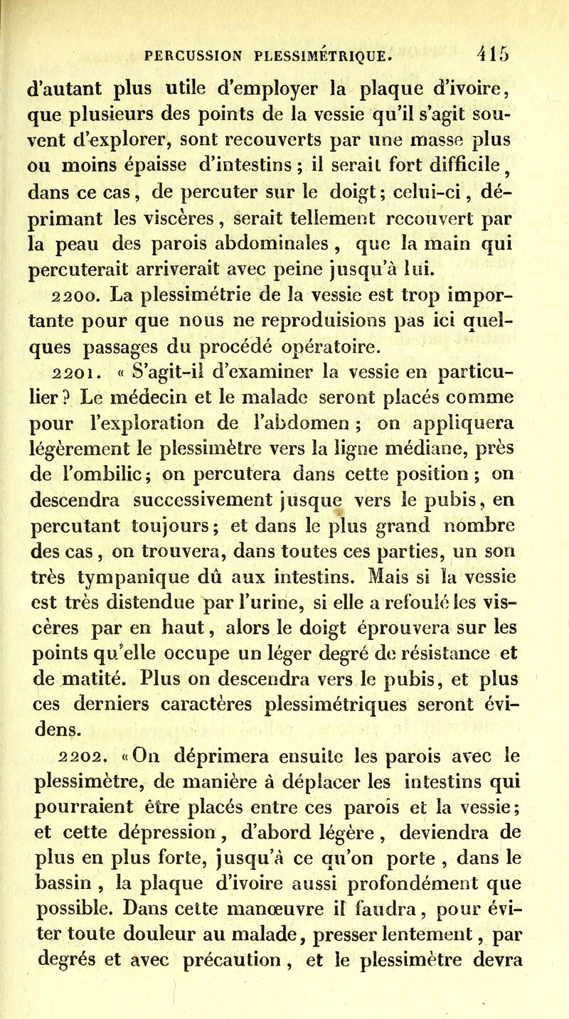 d'autant plus utile d'employer la plaque d'ivoire, que plusieurs des points de la vessie qu'il s'agit sou- vent d'explorer, sont recouverts par une masse plus ou moins épaisse d'intestins; il serait fort difficile^ dans ce cas, de percuter sur le doigt ; celui-ci, dé- primant les viscères, serait tellement recouvert par la peau des parois abdominales , que la main qui percuterait arriverait avec peine jusqu'à loi. 2200. La plessimétrie de la vessie est trop impor- tante pour que nous ne reproduisions pas ici quel- ques passages du procédé opératoire. 2201. « S'agit-il d'examiner la vessie en particu- lier? Le médecin et le malade seront placés comme pour l'exploration de l'abdomen ; on appliquera légèrement le plessimètre vers la ligne médiane, près de l'ombilic; on percutera dans cette position ; on descendra successivement jusque vers le pubis, en percutant toujours; et dans le plus grand nombre des cas , on trouvera, dans toutes ces parties, un son très tympanique dû aux intestins. Mais si la vessie est très distendue par l'urine, si elle a refoulé les vis- cères par en haut, alors le doigt éprouvera sur les points qu'elle occupe un léger degré de résistance et de matité. Plus on descendra vers le pubis, et plus ces derniers caractères plessimétriques seront évi- dens. 2202. «On déprimera ensuite les parois avec le plessimètre, de manière à déplacer les intestins qui pourraient être placés entre ces parois et la vessie ; et cette dépression, d'abord légère, deviendra de plus en plus forte, jusqu'à ce qu'on porte , dans le bassin , la plaque d'ivoire aussi profondément que possible. Dans cette manœuvre il faudra, pour évi- ter toute douleur au malade, presser lentement, par degrés et avec précaution , et le plessimètre devra )