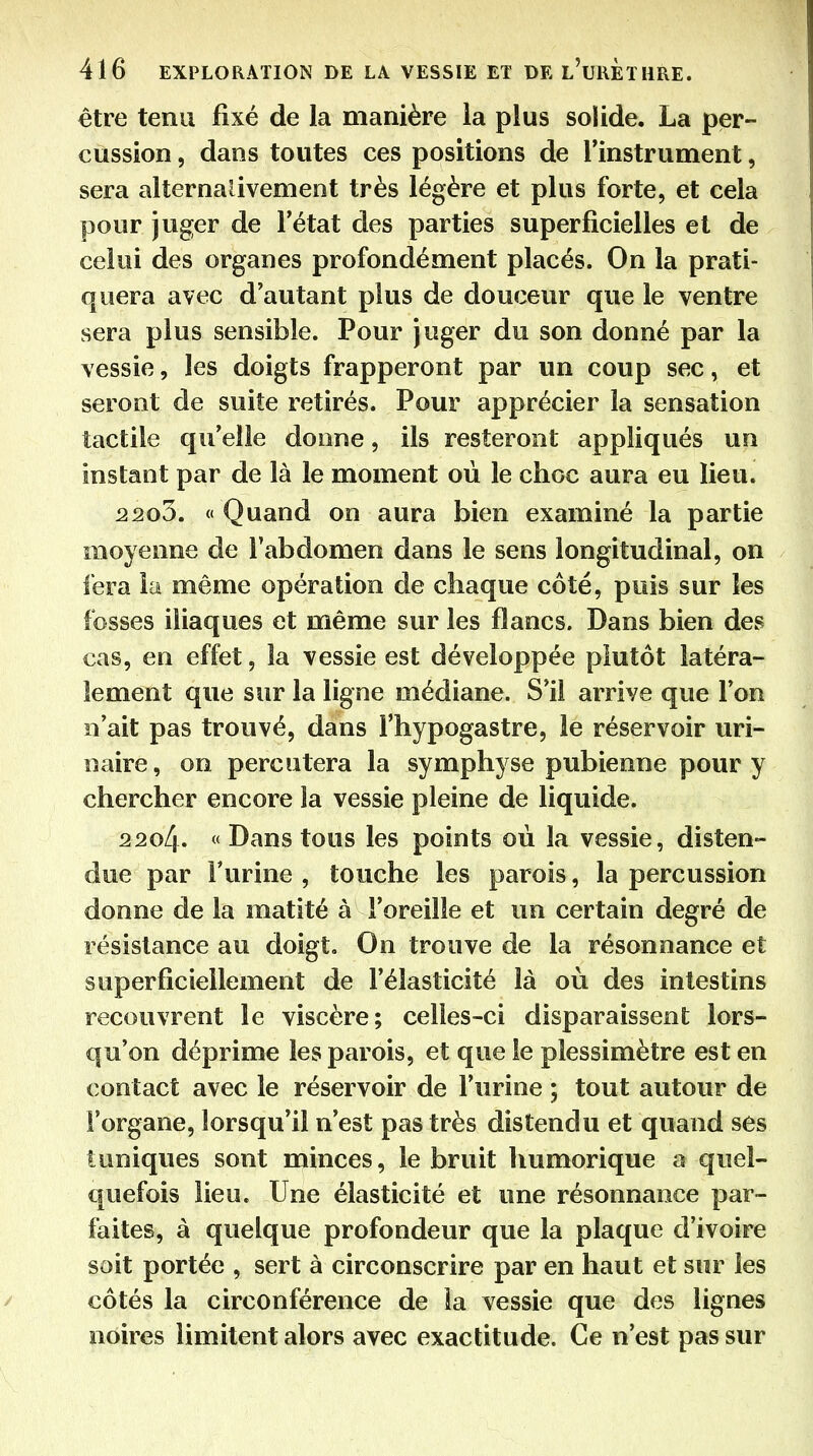 être tenu fixé de la manière la plus solide. La per- cussion , dans toutes ces positions de l'instrument, sera alîernalivement très légère et plus forte, et cela pour juger de l'état des parties superficielles et de celui des organes profondément placés. On la prati- quera avec d'autant plus de douceur que le ventre sera plus sensible. Pour juger du son donné par la vessie, les doigts frapperont par un coup sec, et seront de suite retirés. Pour apprécier la sensation tactile qu'elle donne, ils resteront appliqués un instant par de là le moment où le choc aura eu lieu. 2203. « Quand on aura bien examiné la partie moyenne de l'abdomen dans le sens longitudinal, on fera la même opération de chaque côté, pois sur les fosses iliaques et même sur les flancs. Dans bien des cas, en effet, la vessie est développée plutôt latéra- lement que sur la ligne médiane. S'il arrive que l'on n'ait pas trouvé, dans l'hypogastre, le réservoir uri- naire, on percutera la symphyse pubienne pour y chercher encore îa vessie pleine de liquide. 2204. « Dans tous les points où la vessie, disten- due par Furine , touche les parois, la percussion donne de la matité à l'oreille et un certain degré de résistance au doigt. On trouve de la résonnance et superficiellement de l'élasticité là où des intestins recouvrent le viscère; celles-ci disparaissent lors- qu'on déprime les parois, et que le plessimètre est en contact avec le réservoir de l'urine ; tout autour de l'organe, lorsqu'il n'est pas très distendu et quand ses tuniques sont minces, le bruit humorique a quel- €|uefois lieu. Une élasticité et une résonnance par- faites, à quelque profondeur que la plaque d'ivoire soit portée , sert à circonscrire par en haut et sur les côtés la circonférence de la vessie que des lignes noires limitent alors avec exactitude. Ce n'est pas sur